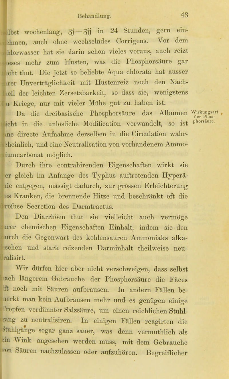 .bst wochenlang, oj —Sjj in 24 Stunden, gern ein- thmen, auch ohne Avechselndes Corrigens. Vor dem onvasser hat sie darin schon vieles voraus, auch reizt eses mehr zum Husten, was die Phosphorsäure gar icht thut. Die jetzt so beliebte Aqua chlorata hat ausser er Unverträglichkeit mit Hustenreiz noch den Nach- eil der leichten Zersetzbarkeit, so dass sie, wenigstens Kriege, nur mit vieler Mühe gut zu haben ist. Da die dreibasische Phosphorsäure das Albumen ''^fi'jj'p^'' cht in die unlösliche Modification verwandelt, so ist i'*'^''^- !ne directe Aufiiahme derselben in die Circulation wahi'- ^heinlich, und eine Neutralisatioii von vorhandenem Ammo- umcarbonat möglich. Durch ihre contrahirenden Eigenschaften -wärkt sie er gleich im Anfange des Typhus auftretenden Hyperä- üe entgegen, mässigt dadurch, zur grossen Erleichterung es Kjranken, die brennende Hitze und beschränkt oft die rofuse Secretion des Darmtractus. Den Diarrhöen thut sie vielleicht auch vermöge arer chemischen Eigenschaften Einhalt, indem sie den turch die Gegenwart des kohlensauren Ammoniaks alkä- ischen und stark reizenden Darminhalt theilweise neu- alisirt. Wir dürfen hier aber nicht verschweigen, dass selbst »ach längerem Gebrauche der Phosphorsäure die Fäces ffc noch mit Säuren aufbrausen. In andern Fällen be- i' vkt man kein Aufbrausen mehr und es genügen einige tropfen verdünnter Salzsäure, um einen reichlichen Stulil- ;ang zu neutralisiren. In einigen Fällen reagirten die Stuhlgänge sogar ganz sauer, was denn vermuthlich als ■in Wink angesehen werden muss, mit dem Gebrauche 'on Säuren nachzulassen oder aufzuhören. Begreiflicher