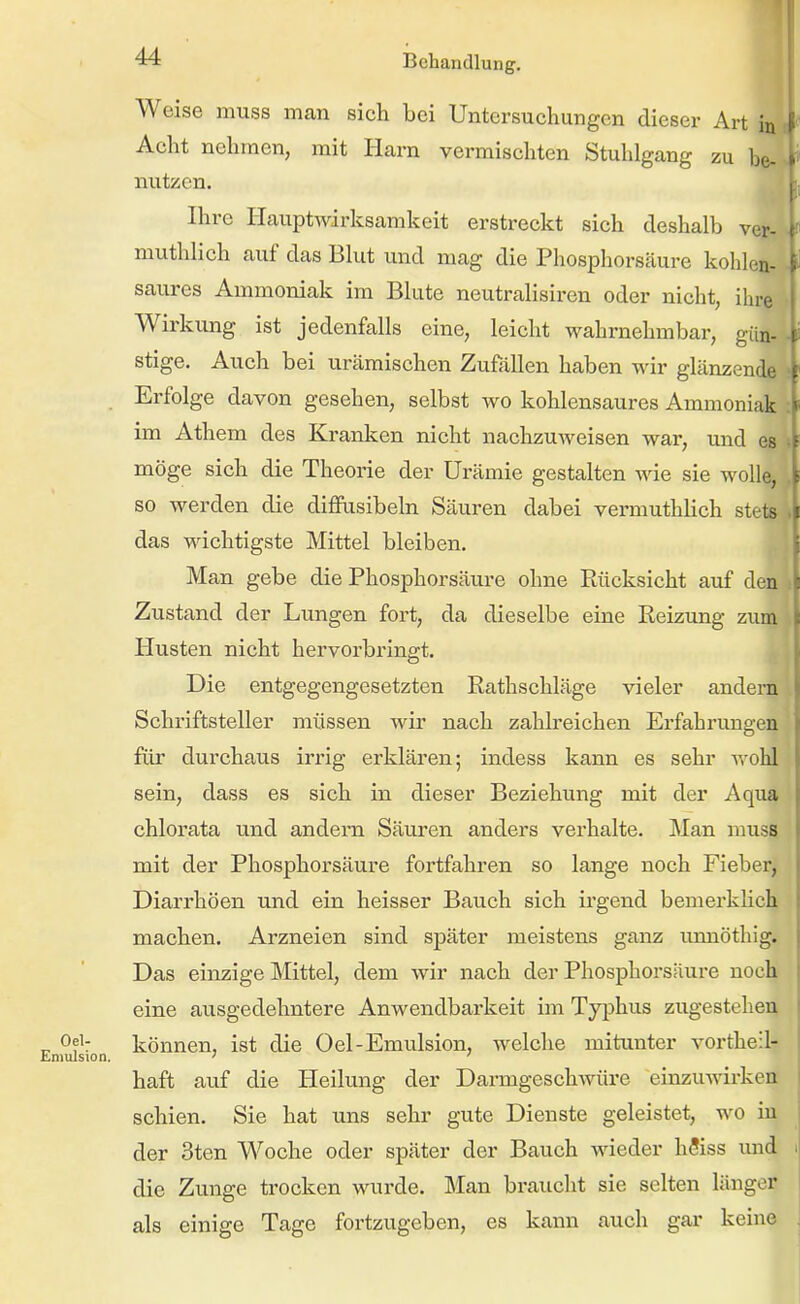 Weise muss man sich bei Untersuchungen dieser Art in Acht nehmen, mit Harn vermischten Stuhlgang zu be- nutzen. Ihre Hauptwirksamkeit erstreckt sich deshalb ver- muthlich auf das Blut und mag die Phosphorsäure kohlen- saures Ammoniak im Blute neutralisiren oder nicht, ihre Wirkung ist jedenfalls eine, leicht wahrnehmbar, gün- stige. Auch bei urämischen Zufallen haben wir glänzende Erfolge davon gesehen, selbst wo kohlensaures Ammoniak im Athem des Kranken nicht nachzuweisen war, und es möge sich die Theorie der Urämie gestalten wie sie wolle, so werden die diffasibeln Säuren dabei vermuthlich stets das wichtigste Mittel bleiben. Man gebe die Phosphorsäure ohne Ptücksicht auf den Zustand der Lungen fort, da dieselbe eine Eeizung zum Husten nicht hervorbringt. Die entgegengesetzten Rathschläge vieler andern Schriftsteller müssen wir nach zahlreichen Erfahrungen für durchaus irrig erklären; indess kann es sehr vrohl sein, dass es sich in dieser Beziehung mit der Aqua chlorata und andern Säuren anders verhalte. Man muss mit der Phosphorsäure fortfahren so lange noch Fieber, Diarrhöen und ein heisser Bauch sich irgend bemerklich machen. Arzneien sind später meistens ganz unnöthig. Das einzige Mittel, dem wir nach der Phosphorsäure noch eine ausgedehntere Anwendbarkeit im Typhus zugestehen können, ist die Oel-Emulsion, welche mitunter vortheil- haft auf die Heilung der Darmgeschwüre einzuAvirken schien. Sie hat uns sehr gute Dienste geleistet, wo in der 3ten Woche oder später der Bauch wieder hSiss imd die Zunge trocken wurde. Man braucht sie selten länger als einige Tage fortzugeben, es kann auch gar keine