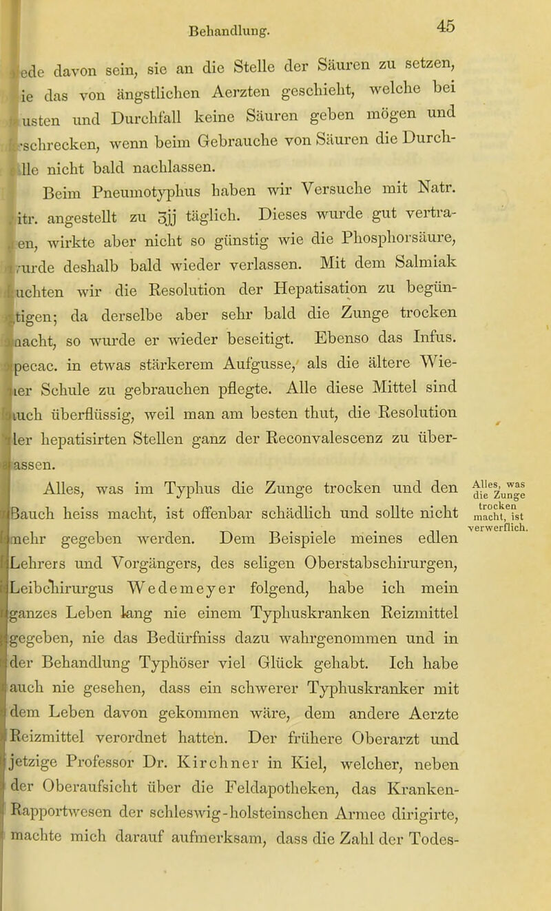 le ust de davon sein, sie an die Stelle der Säuren zu setzen, das von ängstlichen Aerzten geschieht, welche bei äten und Durchfall keine Säuren geben mögen und •schrecken, wenn beim Gebrauche von Säuren die Durch- lle nicht bald nachlassen. Beim Pneumotyphus haben wir Versuche mit Natr. angestellt zu 3jj täglich. Dieses wurde gut vertra- 1, wirkte aber nicht so günstig wie die Phosphorsäure, Lrde deshalb bald wieder verlassen. Mit dem Salmiak ichten wir die Resolution der Hepatisation zu begün- ^gen; da derselbe aber sehr bald die Zunge trocken lacht, so wurde er wieder beseitigt. Ebenso das Infus, jecac. in etwas stärkerem Aufgusse,' als die ältere Wie- ker Schule zu gebrauchen pflegte. Alle diese Mittel sind liuch überflüssig, weil man am besten thut, die Resolution her hepatisirten Stellen ganz der Reconvalescenz zu über- issen. Alles, was im Typhus die Zunge trocken und den ^ie^2'un-e Jauch heiss macht, ist ofifenbar schädlich und sollte nicht „'achtelst TA-r>''i • m verwerflich. lehr gegeben werden. Dem Beispiele meines edlen ichrers imd Vorgängei's, des seligen Oberstabschirurgen, iCibcliirurgus Wedemeyer folgend, habe ich mein janzes Leben lang nie einem Typhuskranken Reizmittel [gegeben, nie das Bedürfniss dazu wahrgenommen und in der Behandlung Typhöser viel Glück gehabt. Ich habe auch nie gesehen, dass ein schwerer Typhuskranker mit dem Leben davon gekommen wäre, dem andere Aerzte Reizmittel verordnet hatten. Der frühere Oberarzt und jetzige Professor Dr. Kirchner in Kiel, welcher, neben der Oberaufsicht über die Feldapotheken, das Kranken- Rappoi-twesen der Schleswig-holsteinschen Armee dirigirte, machte mich darauf aufmerksam, dass die Zahl der Todes-