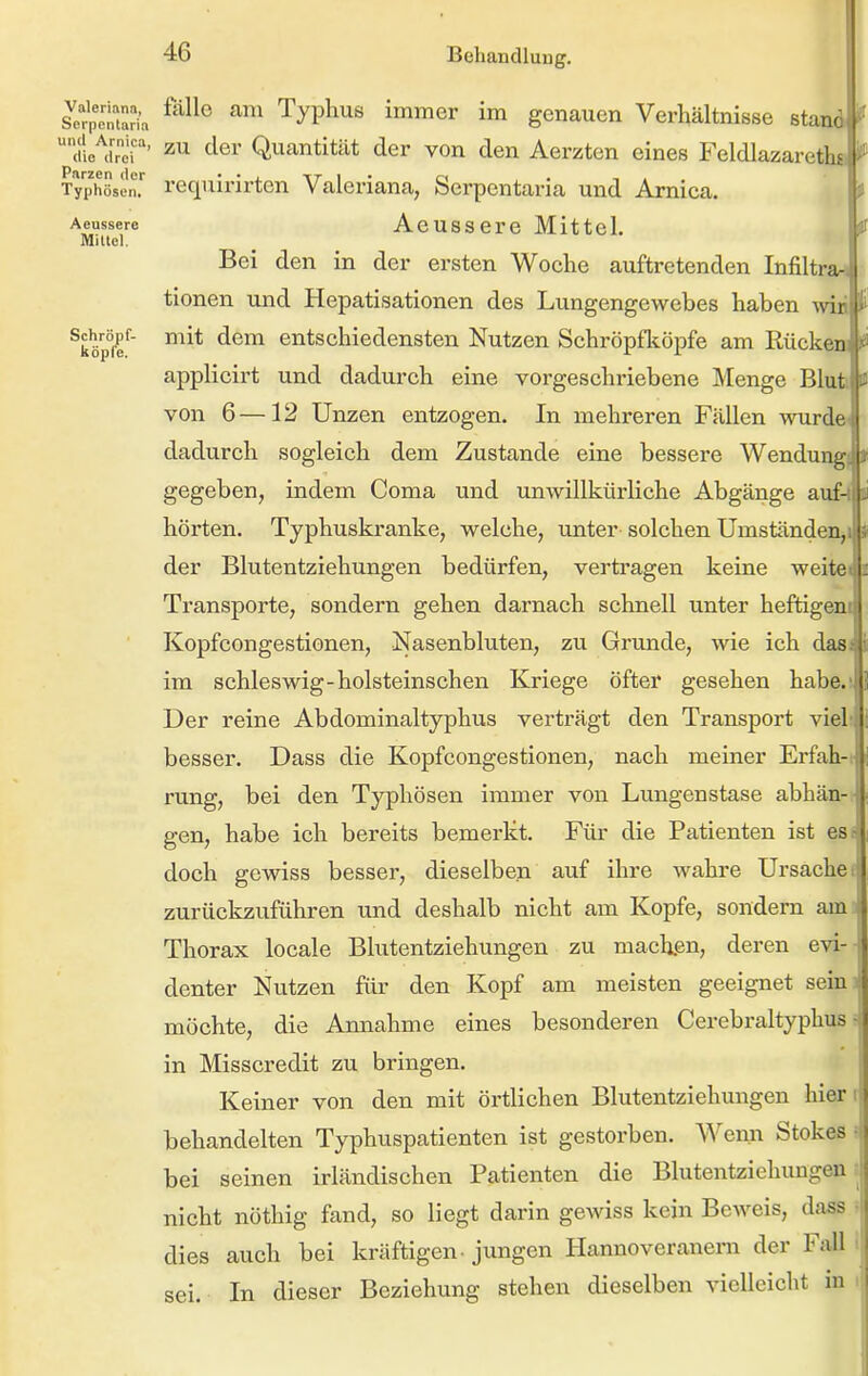 Valeriana, SDrpentaria und Arnica, (lio drei Parzen ilcr TyphösL-n, Aeussere Mittel. Schröpf- köple. falle cam Typhus immer im genauen Verhältnisse stand zu der Quantität der von den Aerzten eines FeldlazaretbJ i i-equirirten Valeriana, Serpcntaria und Arnica. Aeussere Mittel. Bei den in der ersten Woche auftretenden Infiltrari 3 tionen und Hepatisationen des Lungengewebes haben -mä f mit dem entschiedensten Nutzen Schröpfköpfe am Rücken) >ä applicirt und dadurch eine vorgeschriebene Menge Bluti m von 6—12 Unzen entzogen. In mehreren Fällen wurden dadurch sogleich dem Zustande eine bessere Wendungj gegeben, indem Coma und unwillkürliche Abgänge auf-i hörten. Typhuskranke, welche, unter solchen Umständen,! der Blutentziehungen bedürfen, vertragen keine weite« Transporte, sondern gehen darnach schnell unter heftigem Kopfcongestionen, Nasenbluten, zu Grunde, wie ich dasi im Schleswig-holsteinschen Kriege öfter gesehen habe.'lj'i Der reine Abdominaltyphus verträgt den Transport viel i besser. Dass die Kopfcongestionen, nach meiner Erfah- | rung, bei den Typhösen immer von Lungenstase abhän-* gen, habe ich bereits bemerkt. Für die Patienten ist es- doch gewiss besser, dieselben auf ihre wahre Ursache ^ zurückzuführen und deshalb nicht am Kopfe, sondern am Thorax locale Blutentziehungen zu mach.en, deren evi- denter Nutzen für den Kopf am meisten geeignet seinj möchte, die Annahme eines besonderen Cerebraltyphus- in Misscredit zu bringen. Keiner von den mit örtlichen Blutentziehungen hierr behandelten Typhuspatienten ist gestorben. AVenn Stokes ? bei seinen irländischen Patienten die Blutentziehungen nicht nöthig fand, so liegt darin gewiss kein Beweis, dass • dies auch bei kräftigen- jungen Hannoveranern der Fall sei. In dieser Beziehung stehen dieselben vielleicht in