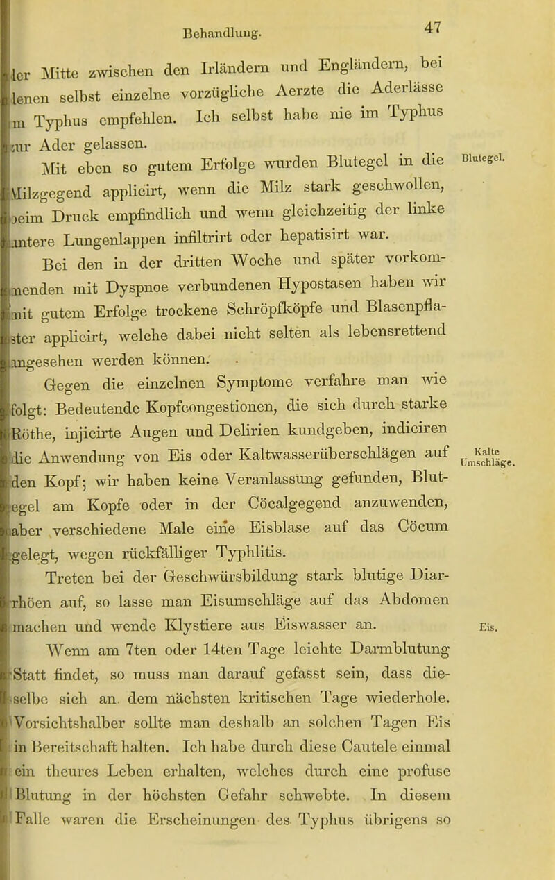 int HCl iiit -tor Behandlung. l.r Mitte zwischen den Irländera und Engländern, bei • aen selbst einzelne vorzügliche Aerzte die Aderlässe Typhus empfehlen. Ich selbst habe nie im Typhus ur Ader gelassen. Mit eben so gutem Erfolge wurden Blutegel in die Blutegel. \Hlzgegend applicirt, wenn die Milz stark geschwollen, „ im Druck empfindlich und wenn gleichzeitig der linke tere Lungenlappen infiltrirt oder hepatisirt war. Bei den in der dritten Woche und später vorkom- nden mit Dyspnoe verbundenen Hypostasen haben wir t gutem Erfolge trockene Schröpfköpfe und Blasenpfla- applicirt, welche dabei nicht selten als lebensrettend igesehen werden können. Gegen die einzelnen Symptome verfahre man Avie Igt: Bedeutende Kopfcongestionen, die sich durch starke i ;üthe, injicirte Augen und Delirien kundgeben, indiciren lie Anwendung von Eis oder Kaltwasserüberschlägen auf ^.^^^^'«^^ n Kopf; wir haben keine Veranlassung gefunden, Blut- ^el am Kopfe oder in der Cöcalgegend anzuwenden, ;iber verschiedene Male eine Eisblase auf das Cöcum - elegt, wegen rückfälliger Typhlitis. Treten bei der Geschwürsbildung stark blutige Diar- rliöen auf, so lasse man Eisumschläge auf das Abdomen lachen und wende Klystiere aus Eiswasser an. Eis. Wenn am 7ten oder 14ten Tage leichte Darmblutung ■Statt findet, so muss man darauf gefasst sein, dass die- iselbe sich an. dem nächsten kritischen Tage wiederhole. 'Vorsichtshalber sollte man deshalb-an solchen Tagen Eis in Bereitschaft halten. Ich habe durch diese Cautele einmal ein theures Leben erhalten, welches durch eine profuse J Blutung in der höchsten Gefahr schwebte. In diesem I Falle waren die Erscheinungen des Typhus übrigens so