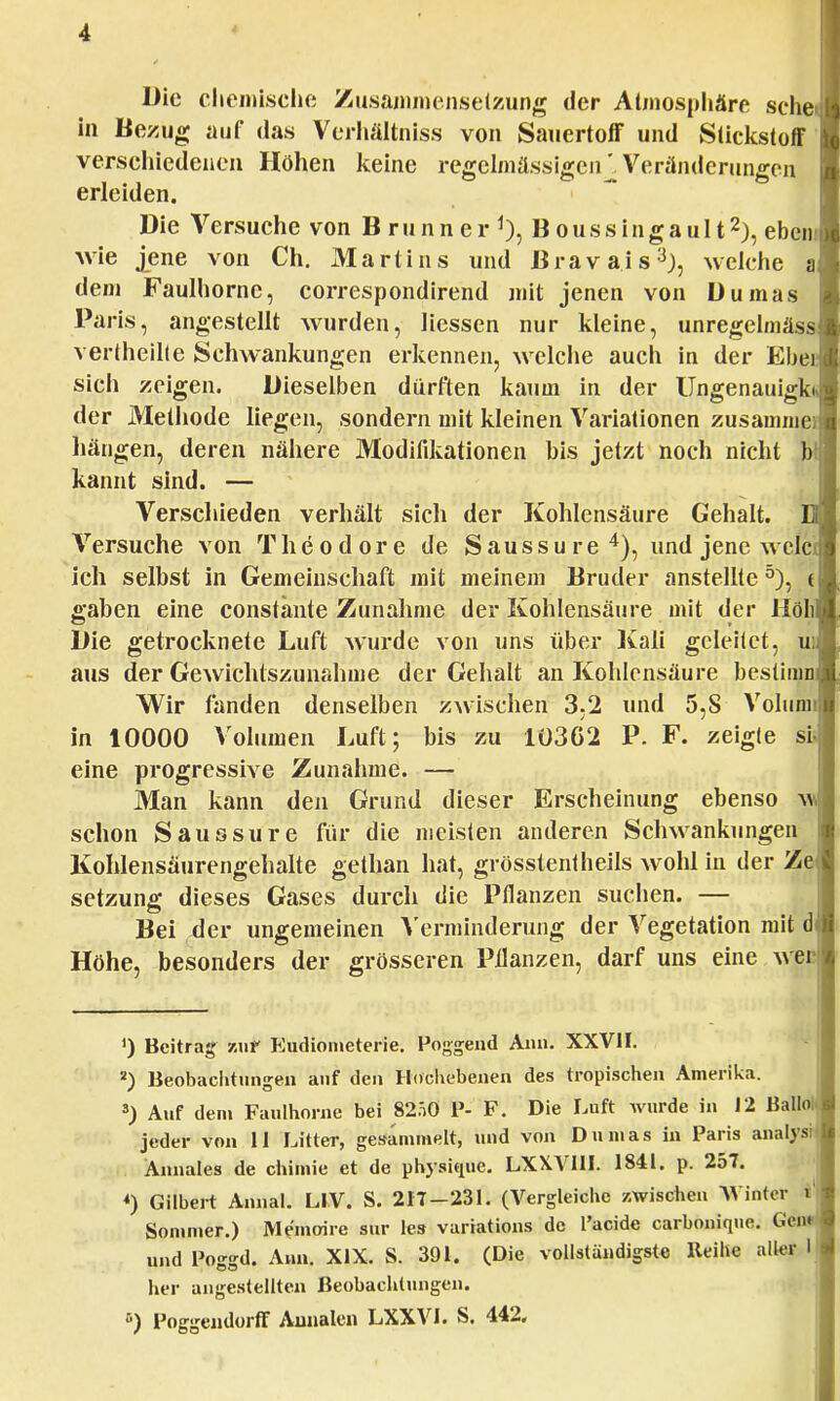 Die chemische Zusammensetzung der Atmosphäre sehe in Bezug auf das Verhältniss von Sauertoff und Stickstoff verschiedenen Höhen keine regelmässigen^. Veränderungen erleiden. Die Versuche von B r u n n e r 1), B o u s s i n g a u 112), eben wie jene von Ch. Martins und Bravais3), welche a dem Faulhorne, correspondirend mit jenen von Dumas Paris, angestellt wurden, Hessen nur kleine, unregelmäs vertheilte Schwankungen erkennen, welche auch in der Ehe sich zeigen. Dieselben dürften kaum in der Ungenauigk der Methode liegen, sondern mit kleinen Variationen zusammei hängen, deren nähere Modifikationen bis jetzt noch nicht b kannt sind. — Verschieden verhält sich der Kohlensäure Gehalt. Versuche von Theodore de Saussure4), und jene wcle ich selbst in Gemeinschaft mit meinem Bruder anstellte5), t gaben eine constänte Zunahme der Kohlensäure mit der Holl Die getrocknete Luft wurde von uns über Kali geleitet, u aus der Gewichtszunahme der Gehalt an Kohlensäure bestimn Wir fanden denselben zwischen 3,2 und 5,S Volum in 10000 Volumen Luft; bis zu 1Ü3G2 P. F. zeigte sii eine progressive Zunahme. — Man kann den Grund dieser Erscheinung ebenso v schon Saussure für die meisten anderen Schwankungen Kohlensäurengehalte gethan hat, grösstentheils wohl in der Z setzung dieses Gases durch die Pflanzen suchen. — Bei der ungemeinen Verminderung der Vegetation mit d Höhe, besonders der grösseren Pflanzen, darf uns eine we ') Beitrag zur Eutlionieterie. Poggend Ann. XXVII. 2) Beobachtungen auf den Hochebenen des tropischen Amerika. s) Auf dem Faulhorne bei 82.i0 P- F. Die Luft wurde in 12 Ballri jeder von II Litter, gesammelt, und von Dumas in Paris analys Annales de chimie et de physifuie. LXX.V1II. 1841. p. 257. *) Gilbert Annal. LIV. S. 217-231. (Vergleiche /.wischen Winter i1 Sommer.) Memoire sur les variations de l'acide carbonique. Gci und Poggd. Ann. XIX. S. 391. (Die vollständigste Reihe aller her angestellten Beobachtungen. 5) Poggeiulorff Aunalen LXXVI. S. 442.