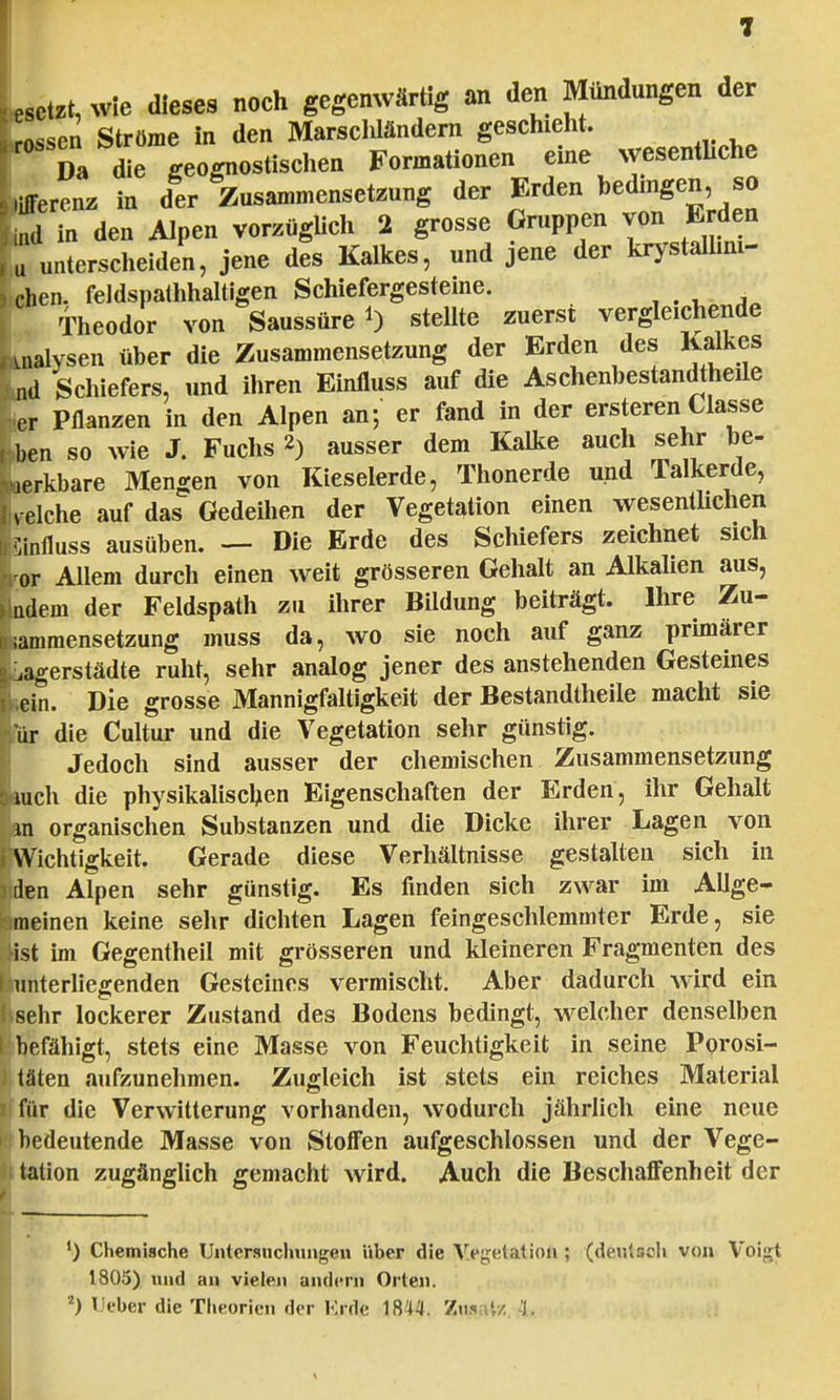 «setzt, wie dieses noch gegenwärtig an den Mundungen der Lsen Ströme in den Marsclüändern geschieht. Da die geognostischen Formationen eine wesentliche Differenz in der Zusammensetzung der Erden bedingen, so ftd in den Alpen vorzüglich 2 grosse Gruppen von Erden u unterscheiden, jene des Kalkes, und jene der krystalhm- chen. feldspathhaltigen Schiefergesteine. ^ ^ . Theodor von Saussüre *) stellte zuerst vergleichende malysen über die Zusammensetzung der Erden des Kalkes ntl Schiefers, und ihren Einfluss auf die Aschenbestandtheile Lr Pflanzen in den Alpen an; er fand in der ersteren Classe Len so wie J. Fuchs 2) ausser dem Kalke auch sehr be- Lrkbare Mengen von Kieselerde, Thonerde und Talkerde, Leiche auf das Gedeihen der Vegetation einen wesentlichen feiniluss ausüben. — Die Erde des Schiefers zeichnet sich tor Allem durch einen weit grösseren Gehalt an Alkalien aus, Indem der Feldspath zu ihrer Bildung beiträgt. Ihre Zu- sammensetzung muss da, wo sie noch auf ganz primärer Lagerstädte ruht, sehr analog jener des anstehenden Gesteines fein. Die grosse Mannigfaltigkeit der Bestandteile macht sie iür die Cultur und die Vegetation sehr günstig. Jedoch sind ausser der chemischen Zusammensetzung ■auch die physikalischen Eigenschaften der Erden, ihr Gehalt En organischen Substanzen und die Dicke ihrer Lagen von [Wichtigkeit. Gerade diese Verhältnisse gestalten sich in ijden Alpen sehr günstig. Es finden sich zwar im AUge- bmeinen keine sehr dichten Lagen feingeschlemmter Erde, sie Bist im Gegentheil mit grösseren und kleineren Fragmenten des Jhmterliegenden Gesteines vermischt. Aber dadurch wird ein [sehr lockerer Zustand des Bodens bedingt, welcher denselben I befähigt, stets eine Masse von Feuchtigkeit in seine Porosi- ) täten aufzunehmen. Zugleich ist stets ein reiches Material i für die Verwitterung vorhanden, wodurch jährlich eine neue p bedeutende Masse von Stoffen aufgeschlossen und der Vege- tation zugänglich gemacht wird. Auch die Beschaffenheit der ') Chemische Untersuchungen über die Vegetation ; (deutsch von Voigt 1805) und an vielen andern Orten. 2) lieber die Theorien der Knie 1844. Zusatz 'i-