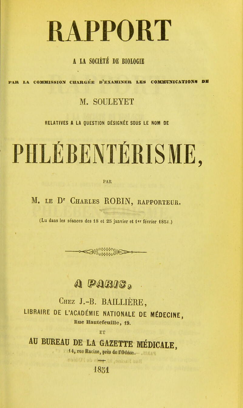 A LA SOCIÉTÉ DE BIOLOGIE PAR I-A COMMISSION CHARGÉE D'EXAMINER LES COMMUNICATION» OK M. SOULEYET RELATIVES A LA QUESTION DÉSIGNÉE SOUS LE NOM DE PHLÉBENTÉRISME, PAR M. le Dr Charles ROBIN, rapporteur. (Lu dans les séances des 18 et 23 janvier et 1 février 1851.) Chez J.-B. BAILLIÈRE, LIBRAIRE DE L'ACADÉMIE NATIONALE DE MÉDECINE, Rue Haute feuille, 19. ET AU BUREAU DE LA GAZETTE MÉDICALE, 14, roc Racine, près do l'Odéou. 1851