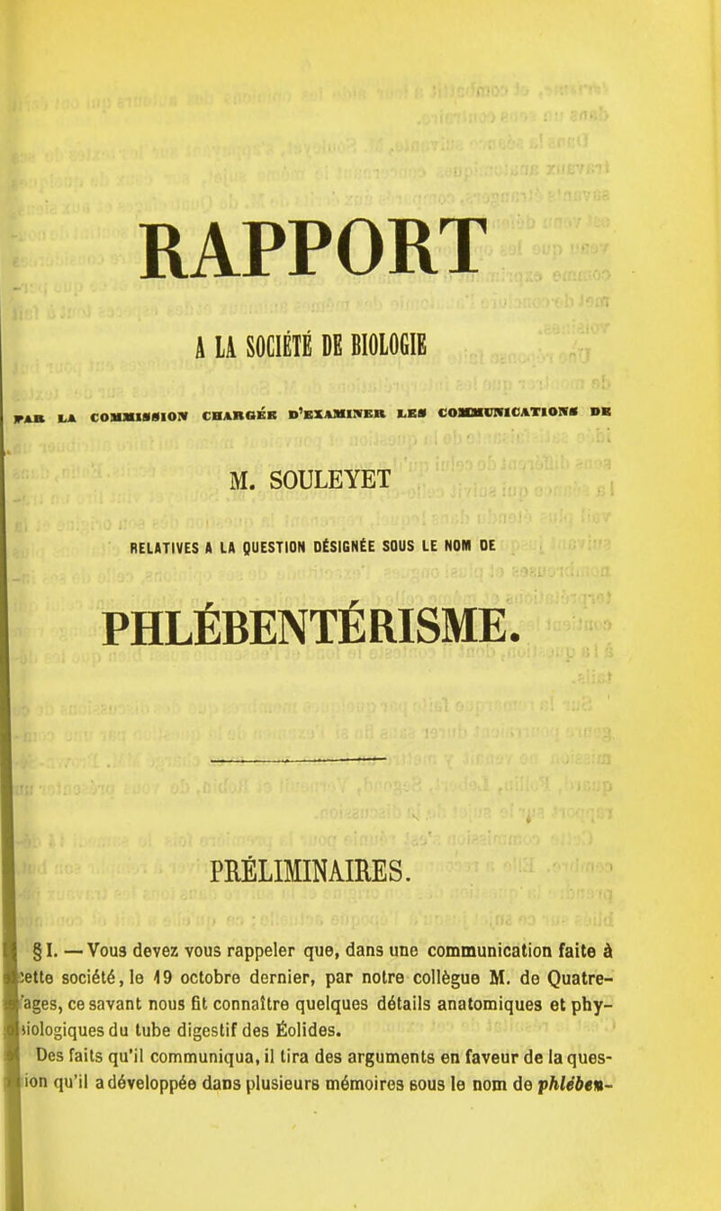 A LA SOCIÉTÉ DE BIOLOGIE IA COMMISSION CHARGÉE D'EXAMINER LES COMMUNICATIONS DE M. SOULEYET RELATIVES A LA QUESTION DÉSIGNÉE SOUS LE NOM DE PHLÉBENTÉRISME. PRÉLIMINAIRES. § I. — Vou3 devez vous rappeler que, dans une communication faite à ette société, le 19 octobre dernier, par notre collègue M. de Quatre- ages, ce savant nous fit connaître quelques détails anatomiques et phy- liologiques du tube digestif des Éolides. Des faits qu'il communiqua, il lira des arguments en faveur de la ques- ion qu'il a développée daDs plusieurs mémoires bous le nom de phlében-