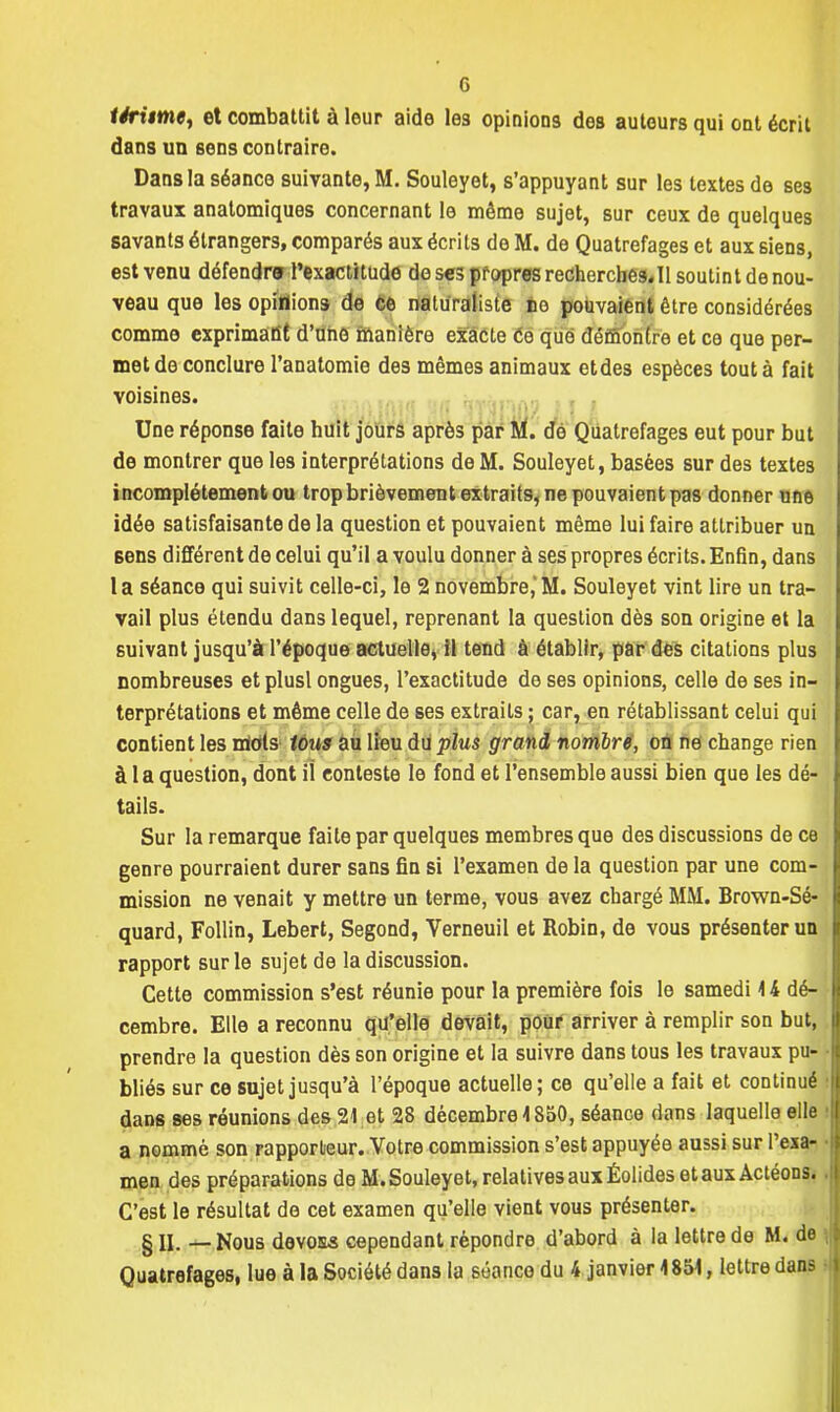 téritme, et combattit à leur aide le3 opinions des autours qui ont écrit dans un sens contraire. Dans la séance suivante, M. Souleyet, s'appuyant sur les textes de ses travaux anatomiques concernant le même sujet, sur ceux de quelques savants étrangers, comparés aux écrits de M. de Quatrefages et aux siens, est venu défendra l'exactitude do ses propres recherches.il soutint de nou- veau que les opinions de ce naturaliste no pouvaient être considérées comme exprimant d'une manière exacte Ce que démontre et ce que per- met de conclure l'anatomie des mêmes animaux etdes espèces tout à fait voisines. Une réponse faite huit jours après par M. de Quatrefages eut pour but de montrer que les interprétations de M. Souleyet, basées sur des textes incomplètement ou trop brièvement extraits, ne pouvaient pas donner une idée satisfaisante de la question et pouvaient même lui faire attribuer un Bens différent de celui qu'il a voulu donner à ses propres écrits. Enfin, dans 1 a séance qui suivit celle-ci, le 2 novembre,' M. Souleyet vint lire un tra- vail plus étendu dans lequel, reprenant la question dès son origine et la suivant jusqu'à l'époque actuelle, il tend à établir, par des citations plus nombreuses etplusl ongues, l'exactitude de ses opinions, celle de ses in- terprétations et même celle de ses extraits ; car, en rétablissant celui qui contient les mots tous au lieu du plus grand nombre, on ne change rien à 1 a question, dont il conteste le fond et l'ensemble aussi bien que les dé- tails. Sur la remarque faite par quelques membres que des discussions de ce genre pourraient durer sans fin si l'examen de la question par une com- mission ne venait y mettre un terme, vous avez chargé MM. Brown-Sé- quard, Follin, Lebert, Segond, Verneuil et Robin, de vous présenter un rapport sur le sujet de la discussion. Cette commission s'est réunie pour la première fois le samedi 14 dé- cembre. Elle a reconnu qu'elle devait, pour arriver à remplir son but, prendre la question dès son origine et la suivre dans tous les travaux pu- bliés sur ce sujet jusqu'à l'époque actuelle; ce qu'elle a fait et continué dans ses réunions des 21 et 28 décembre \ 850, séance dans laquelle elle a nommé son rapporteur. Votre commission s'est appuyée aussi sur l'exa- men des préparations de M. Souleyet, relatives aux Éolides et aux Actéons. C'est le résultat de cet examen qu'elle vient vous présenter. §11. — Nous devo&s cependant répondre d'abord à la lettre de M. de Quatrefages, lue à la Société dans la séance du 4 janvier 4854, lettre dans