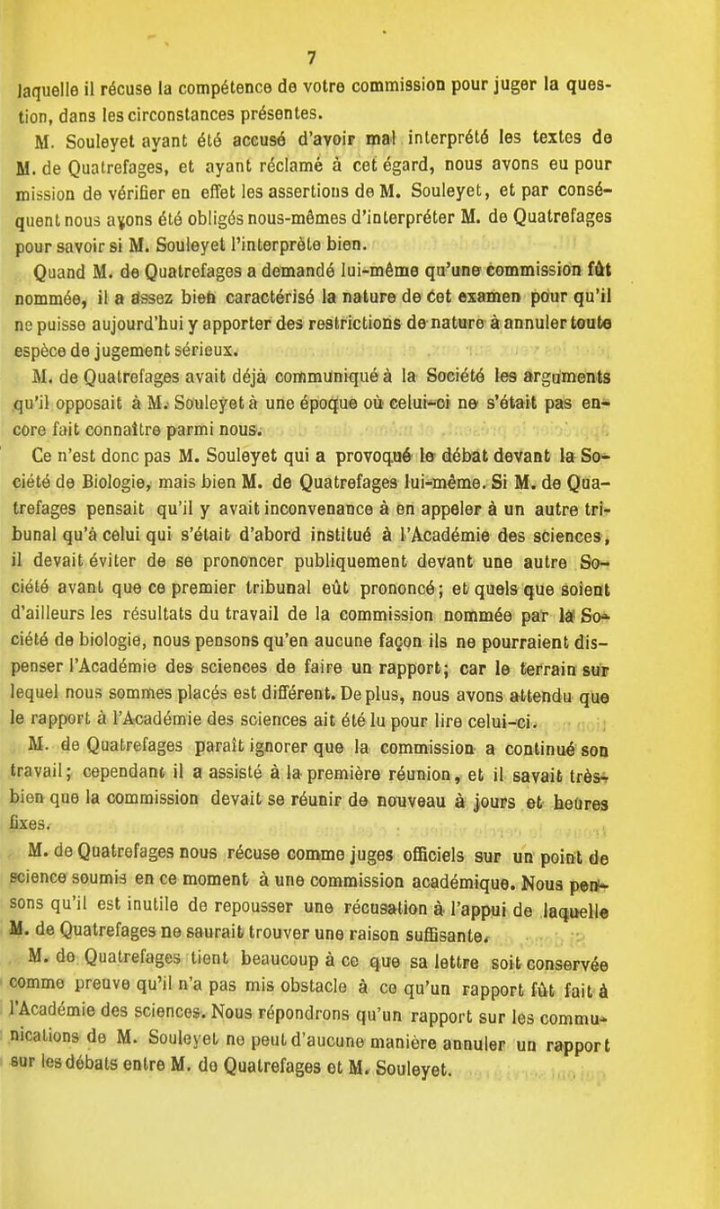 laquelle il récuse la compétence de votre commission pour juger la ques- tion, dans les circonstances présentes. M. Souleyet ayant été accusé d'avoir mal interprété les textes de M. de Quatrefages, et ayant réclamé à cet égard, nous avons eu pour mission de vérifier en effet les assertions de M. Souleyet, et par consé- quent nous a^ons été obligés nous-mêmes d'interpréter M. de Quatrefages pour savoir si M. Souleyet l'interprète bien. Quand M. de Quatrefages a demandé lui-même qu'une commission fût nommée, il a assez bien caractérisé la nature de cet examen pour qu'il no puisse aujourd'hui y apporter des restrictions de nature à annuler toute espèce de jugement sérieux. M. de Quatrefages avait déjà communiqué à la Société les arguments qu'il opposait à M.' Souleyet à une époque où celui-oi ne- s'était pas en- core fait connaître parmi nous. Ce n'est donc pas M. Souleyet qui a provoqué le débat devant la So- ciété de Biologie, mais bien M. de Quatrefages lui-même. Si M. de Qua- trefages pensait qu'il y avait inconvenance à en appeler à un autre tri- bunal qu'à celui qui s'était d'abord institué à l'Académie des sciences , il devait éviter de se prononcer publiquement devant une autre So- ciété avant que ce premier tribunal eût prononcé; et quels que soient d'ailleurs les résultats du travail de la commission nommée par lâ1 Sob- riété de biologie, nous pensons qu'en aucune façon ils ne pourraient dis- penser l'Académie des sciences de faire un rapport; car le terrain sur lequel nous sommes placés est différent.Déplus, nous avons attendu que le rapport à l'Académie des sciences ait été lu pour lire celui-ci. M. de Quatrefages paraît ignorer que la commission a continué son travail; cependant il a assisté à la première réunion, et il savait très- bien que la commission devait se réunir de nouveau à jours et heures fixes. M. de Quatrefages nous récuse comme juges officiels sur un point de science soumis en ce moment à une commission académique. Nous pen- sons qu'il est inutile de repousser une récusation à l'appui de laquelle M. de Quatrefages ne saurait trouver une raison suffisante* M. de Quatrefages tient beaucoup à ce que sa lettre soit conservée comme preuve qu'il n'a pas mis obstacle à ce qu'un rapport fût fait à l'Académie des sciences. Nous répondrons qu'un rapport sur les commua nicalions de M. Souleyet ne peut d'aucune manière annuler un rapport sur les débats entre M. do Quatrefages et M. Souleyet.
