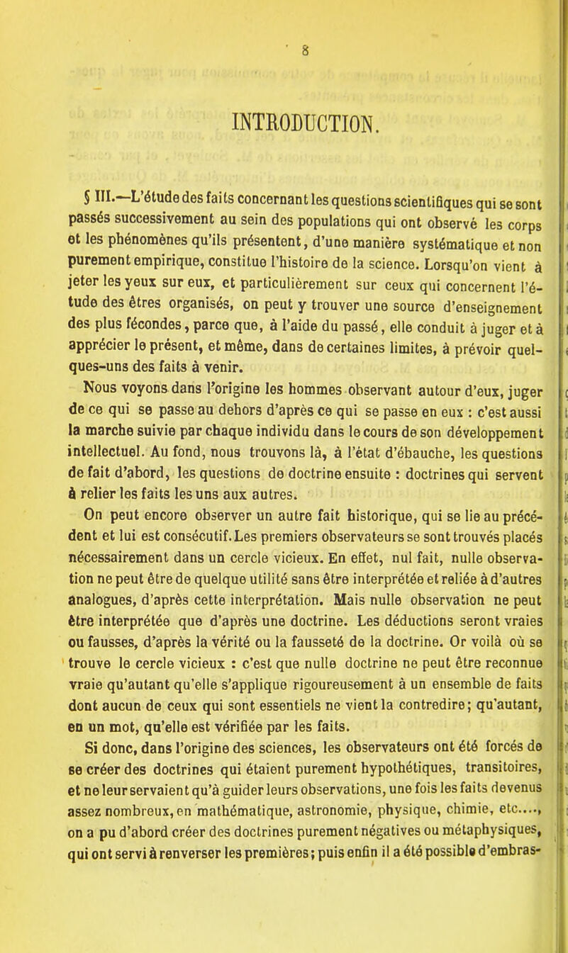 INTRODUCTION. § III.—L'étude des faits concernant les questions scientifiques qui se sont passés successivement au sein des populations qui ont observé les corps et les phénomènes qu'ils présentent, d'une manière systématique et non purement empirique, constitue l'histoire de la science. Lorsqu'on vient à jeter les yeux sur eux, et particulièrement sur ceux qui concernent l'é- tude des êtres organisés, on peut y trouver une source d'enseignement des plus fécondes, parce que, à l'aide du passé, elle conduit à juger et à apprécier le présent, et même, dans de certaines limites, à prévoir quel- ques-uns des faits à venir. Nous voyons dans l'origine les hommes observant autour d'eux, juger de ce qui se passe au dehors d'après ce qui se passe en eux : c'est aussi la marche suivie par chaque individu dans le cours de son développement intellectuel. Au fond, nous trouvons là, à l'état d'ébauche, les questions de fait d'abord, les questions de doctrine ensuite : doctrines qui servent à relier les faits les uns aux autres. On peut encore observer un autre fait historique, qui se lie au précé- dent et lui est consécutif. Les premiers observateurs se sont trouvés placés nécessairement dans un cercle vicieux. En effet, nul fait, nulle observa- tion ne peut être de quelque utilité sans être interprétée et reliée à d'autres analogues, d'après cette interprétation. Mais nulle observation ne peut être interprétée que d'après une doctrine. Les déductions seront vraies ou fausses, d'après la vérité ou la fausseté de la doctrine. Or voilà où se trouve le cercle vicieux : c'est que nulle doctrine ne peut être reconnue vraie qu'autant qu'elle s'applique rigoureusement à un ensemble de faits dont aucun de ceux qui sont essentiels ne vient la contredire; qu'autant, eu un mot, qu'elle est vérifiée par les faits. Si donc, dans l'origine des sciences, les observateurs ont été forcés de se créer des doctrines qui étaient purement hypothétiques, transitoires, et ne leur servaien t qu'à guider leurs observations, une fois les faits devenus assez nombreux, en mathématique, astronomie, physique, chimie, etc...., on a pu d'abord créer des doctrines purement négatives ou métaphysiques, qui ont servi à renverser les premières ; puis enfin il a été possibl» d'embras-