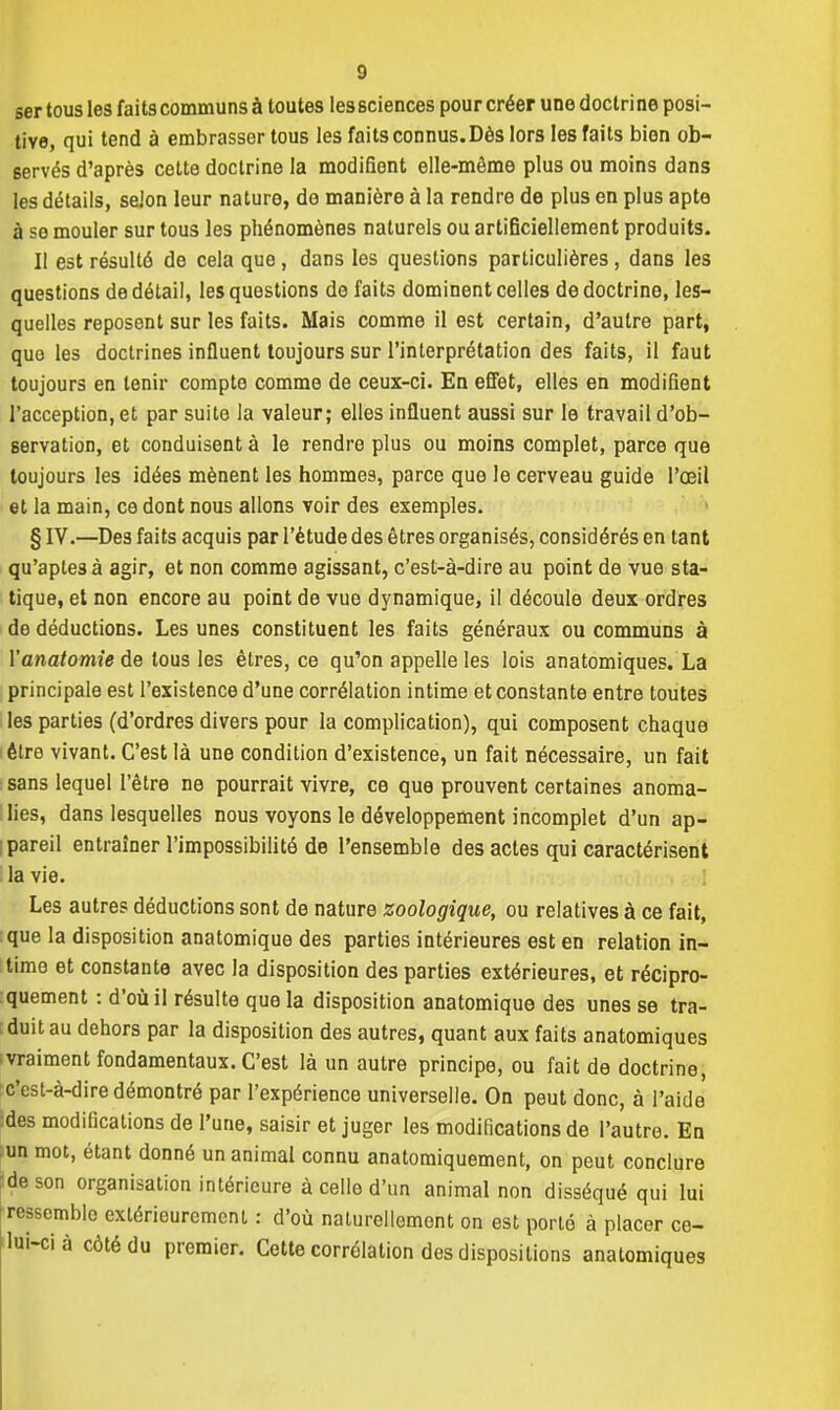 ser tous les faits communs à toutes les sciences pour créer une doclri ne posi- tive, qui tend à embrasser tous les faits connus. Dès lors les faits bien ob- servés d'après cette doctrine la modifient elle-même plus ou moins dans les détails, selon leur nature, do manière à la rendre de plus en plus apte à se mouler sur tous les phénomènes naturels ou artificiellement produits. Il est résulté de cela que , dans les questions particulières , dans les questions de détail, les questions de faits dominent celles de doctrine, les- quelles reposent sur les faits. Mais comme il est certain, d'autre part, que les doctrines influent toujours sur l'interprétation des faits, il faut toujours en tenir compte comme de ceux-ci. En effet, elles en modifient l'acception, et par suite la valeur; elles influent aussi sur le travail d'ob- servation, et conduisent à le rendre plus ou moins complet, parce que toujours les idées mènent les hommes, parce que le cerveau guide l'œil et la main, ce dont nous allons voir des exemples. § IV.—Des faits acquis par l'étude des êtres organisés, considérés en tant qu'apte3à agir, et non comme agissant, c'est-à-dire au point de vue sta- tique, et non encore au point de vue dynamique, il découle deux ordres de déductions. Les unes constituent les faits généraux ou communs à Yanatomie de tous les êtres, ce qu'on appelle les lois anatomiques. La principale est l'existence d'une corrélation intime et constante entre toutes les parties (d'ordres divers pour la complication), qui composent chaque être vivant. C'est là une condition d'existence, un fait nécessaire, un fait sans lequel l'être ne pourrait vivre, ce que prouvent certaines anoma- lies, dans lesquelles nous voyons le développement incomplet d'un ap- pareil entraîner l'impossibilité de l'ensemble des actes qui caractérisent la vie. Les autres déductions sont de nature zoologique, ou relatives à ce fait, que la disposition anatomique des parties intérieures est en relation in- time et constante avec la disposition des parties extérieures, et récipro- quement : d'où il résulte que la disposition anatomique des unes se tra- duit au dehors par la disposition des autres, quant aux faits anatomiques vraiment fondamentaux. C'est là un autre principe, ou fait de doctrine, c'est-à-dire démontré par l'expérience universelle. On peut donc, à l'aide des modifications de l'une, saisir et juger les modifications de l'autre. En un mot, étant donné un animal connu anatomiquement, on peut conclure ■de son organisation intérieure à celle d'un animal non disséqué qui lui ressemble extérieurement : d'où naturellement on est porto à placer ce- lui-ci à côté du premier. Cette corrélation des dispositions anatomiques