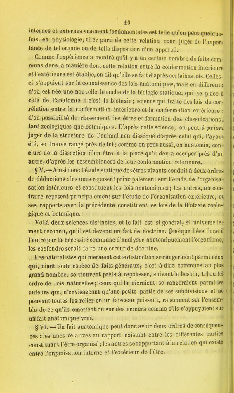 internes et externes vraiment fondamentales est telle qu'on peut quelque- fois, en physiologie, tirer parti de cette relation pour juger de l'impor- tance de tel organe ou de telle disposition d'un appareil. Comme l'expérience a montré qu'il y a un certain nombre de faits com- muns dans la manière dont cette relation entre la conformation intérieure et l'extérieure est établie, on dit qu'elle se faitd'après certaines lois. Celles- ci s'appuient sur la connaissance des lois anatomiques,mais en diffèrent: d'où est née une nouvelle branche de la biologie statique, qui se place à côté de l'anatomie : c'est labiotaxie; science qui traite des lois de cor- rélation entre la conformation intérieure et la conformation extérieure : d'où possibilité do classement des êtres et formation des classifications, tant zoologiques que botaniques. D'après cette science, on peut à priori juger de la structure de l'animal non disséqué d'après celui qui, l'ayant été, se trouve rangé près de lui; comme on peut aussi, en analomie, con- clure de la dissection d'un être à la place qu'il devra occuper près d'un autre, d'après les ressemblances de leur conformation extérieure. § V.—Ainsi donc l'étude statique desêtres vivants conduit à deux ordres de déductions : les unes reposent principalement sur l'étude del'organisa- sation intérieure et constituent les lois anatomiques; les autres, au con- traire reposent principalement sur l'étude de l'organisation extérieure, et ses rapports avec la précédente constituent les lois de la Biotaxie zoolo- gique et botanique. Voilà deux sciences distinctes, et le fait est si général, si universelle-; ment reconnu, qu'il est devenu un fait de doctrine. Quoique liées l'une à l'autre par la nécessité commune d'analyser anatomiquement l'organisme^ les confondre serait faire une erreur de doctrine. Les naturalistes qui nieraient cette distinction se rangeraient parmi ceux qui, niant toute espèce de faits généraux, c'est-à-dire communs au plus grand nombre, se trouvent prêts à repousser, suivant le besoin, tel ou tel ordre de lois naturelles; ceux qui la nieraient se rangeraient parmi les auteurs qui, n'envisageant qu'une petite partie de ses subdivisions et ne I pouvant toutes les relier en un faisceau puissant, raisonnent sur l'ensenn ble de ce qu'ils omettent ou sur des erreurs comme s'ils s'appuyaient sur un fait anâtomique vrai. § vi. —Un fait anâtomique peut donc avoir deux ordres de conséquen- ces : les unes relatives au rapport existant entre les différentes parties constituant l'être organisé; les autres se rapportant à la relation qui existe entre l'organisation interne et l'extérieur de l'être.