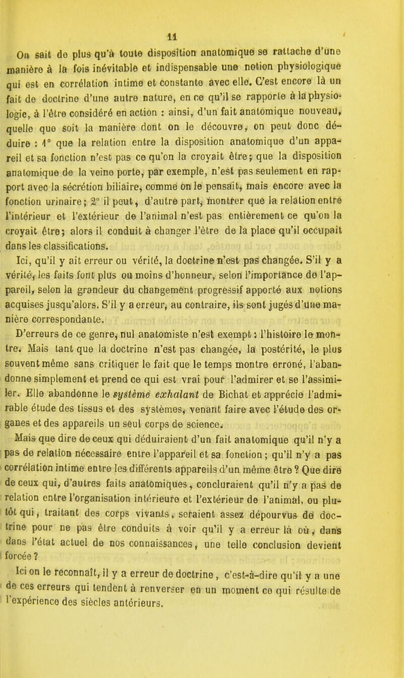 On sait do plus qu'à toute disposition anatomique se rattache d'une manière à la fois inévitable et indispensable une notion physiologique qui est en corrélation intime et constante avec elle. C'est encore là un fait de doctrine d'une autre nature, en ce qu'il se rapporte à là physio- logie, à l'être considéré en action : ainsi, d'un fait anatomique nouveau, quelle que soit la manière dont on le découvre, on peut donc dé- duire : 4° que la relation entre la disposition anatomique d'un appa- reil et sa fonction n'est pas ce qu'on la croyait être; que la disposition anatomique de la veine porte, par exemple, n'est pas seulement en rap- port avec la sécrétion biliaire, comme on le pensait, mais encore avec la fonction urinaire; 2° il peut, d'autre part, montrer que la relation entre l'intérieur et l'extérieur de l'animal n'est pas entièrement ce qu'on la croyait être; alors il conduit à changer l'être de la place qu'il occupait dans les classifications. Ici, qu'il y ait erreur ou vérité, la doctrine n'est pas changée. S'il y a vérité, les faits font plus ou moins d'honneur, selon l'importance de l'ap- pareil, selon la grandeur du changement progressif apporté aux notions acquises jusqu'alors. S'il y a erreur, au contraire, ils sont jugés d'une ma- nière correspondante. D'erreurs de ce genre, nul anatomiste n'est exempt ; l'histoire le mon- tre. Mais tant que la doctrine n'est pas changée, la postérité, le plus souvent même sans critiquer le fait que le temps montre erroné, l'aban- donne simplement et prend ce qui est vrai pour l'admirer et se l'assimi- ler. Elle abandonne le système exhalant de Bichat et apprécie l'admi- rable étude des tissus et des systèmes* venant faire avec l'étude des or- ganes et des appareils un seul corps de science.* Mais que dire de ceux qui déduiraient d'un fait anatomique qu'il n'y a pas de relation nécessaire entre l'appareil et sa fonction ; qu'il n'y a pas < corrélation intime entre les différents appareils d'un même être ? Que dire de ceux qui, d'autres faits anatomiques, concluraient qu'il n'y a pas de relation entre l'organisation intérieure et l'extérieur de l'animal, ou plu- tôt qui, traitant des corps vivants, seraient assez dépourvus dé doc- trine pour ne pas être conduits à voir qu'il y a erreur là où, dans dans l'état actuel de nos connaissances, une telle conclusion devient forcée ? Ici on le reconnaît, il y a erreur de doctrine, c'est-à-dire qu'il y a une de ces erreurs qui tendent à renverser en un moment ce qui résulte de l'expérience des siècles antérieurs.
