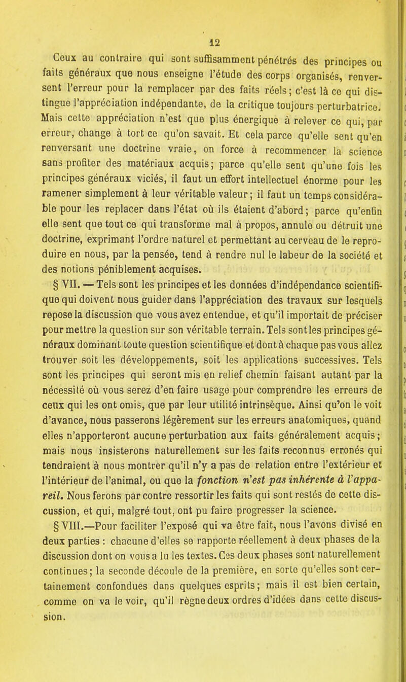 Ceux au contraire qui sont suffisamment pénétrés des principes ou faits généraux que nous enseigne l'étude des corps organisés, renver- sent l'erreur pour la remplacer par des faits réels; c'est là ce qui dis- tingue l'appréciation indépendante, de la critique toujours perturbatrice. Mais cette appréciation n'est que plus énergique à relever ce qui, par erreur, change à tort ce qu'on savait. Et cela parce qu'elle sent qu'en renversant une doctrine vraie, on force à recommencer la science sans profiter des matériaux acquis; parce qu'elle sent qu'une fois les principes généraux viciés, il faut un effort intellectuel énorme pour les ramener simplement à leur véritable valeur; il faut un temps considéra- ble pour les replacer dans l'état où ils étaient d'abord; parce qu'enGn elle sent que tout ce qui transforme mal à propos, annule ou détruit une doctrine, exprimant l'ordre naturel et permettant au cerveau de le repro- duire en nous, par la pensée, tend à rendre nul le labeur de la société et des notions péniblement acquises. § VII. — Tels sont les principes et les données d'indépendance scientifi- que qui doivent nous guider dans l'appréciation des travaux sur lesquels repose la discussion que vous avez entendue, et qu'il importait de préciser pour mettre la question sur son véritable terrain. Tels sontles principes gé- néraux dominant toute question scientifique et dont à chaque pas vous allez trouver soit les développements, soit les applications successives. Tels sont les principes qui seront mis en relief chemin faisant autant par la nécessité où vous serez d'en faire usage pour comprendre les erreurs de ceux qui les ont omis, que par leur utilité intrinsèque. Ainsi qu'on le voit d'avance, nous passerons légèrement sur les erreurs anatomiques, quand elles n'apporteront aucune perturbation aux faits généralement acquis ; mais nous insisterons naturellement sur les faits reconnus erronés qui tendraient à nous montrer qu'il n'y a pas de relation entre l'extérieur et l'intérieur de l'animal, ou que la fonction n'est pas inhérente à Vappa- reil. Nous ferons par contre ressortir les faits qui sont restés de cette dis- cussion, et qui, malgré tout, ont pu faire progresser la science. § VIII.—Pour faciliter l'exposé qui va être fait, nous l'avons divisé en deux parties : chacune d'elles se rapporte réellement à deux phases de la discussion dont on vous a lu les textes. Ces deux phases sont naturellement continues; la seconde découle de la première, en sorte qu'elles sont cer- tainement confondues dans quelques esprits; mais il est bien certain, comme on va le voir, qu'il règne deux ordres d'idées dans celle discus- | sion.