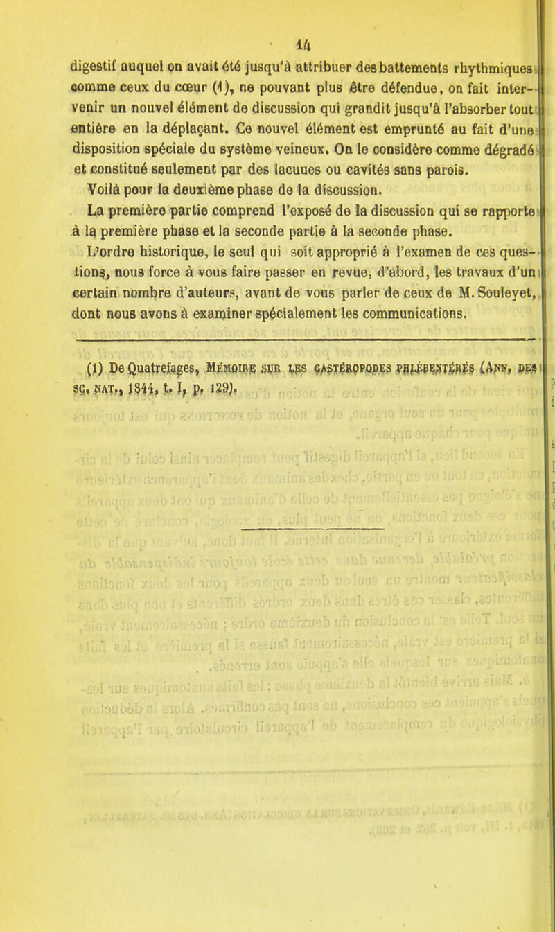 • Ift digestif auquel on avait été jusqu'à attribuer des battements rhythmiques comme ceux du cœur (1), ne pouvant plus être défendue, on fait inter- venir un nouvel élément de discussion qui grandit jusqu'à l'absorber tout entière en la déplaçant. Ce nouvel élément est emprunté au fait d'une disposition spéciale du système veineux. On le considère comme dégradé et constitué seulement par des lacuues ou cavités sans parois. Voilà pour la deuxième phase de la discussion. La première partie comprend l'exposé de la discussion qui se rapporte à la première phase et la seconde partie à la seconde phase. L'ordre historique, le seul qui soit approprié à l'examen de ces ques- tions^ nous force à vous faire passer en revue, d'abord, les travaux d'uni certain nombre d'auteurs, avant de vous parler de ceux de M.Souleyet, dont nous avons à examiner spécialement les communications. (1) DeQuatrefeges, Mémoire sur ips gastéropodes mj-ÉeEsituÉs £Af«t, des' sç, nat., 1844,1.1, p, 129).