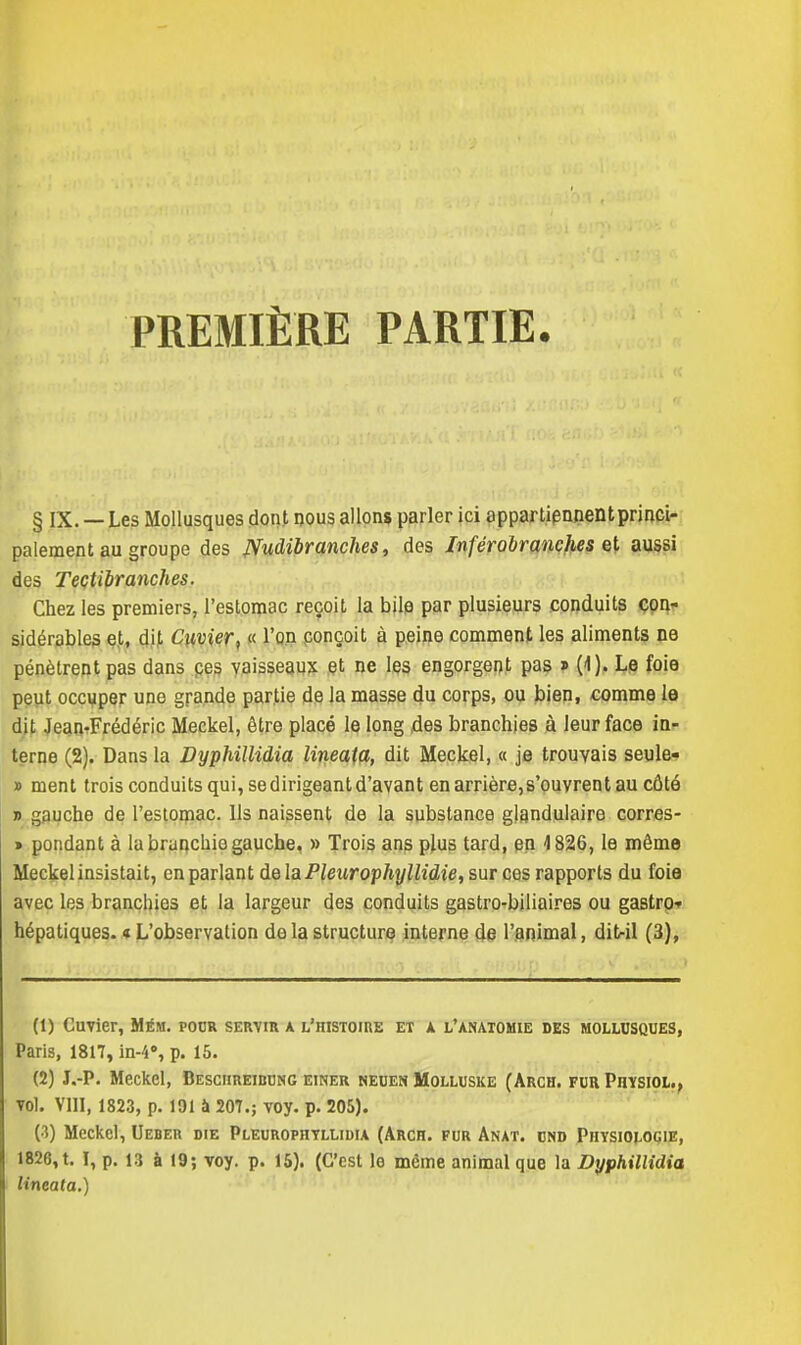 PREMIÈRE PARTIE. § IX. — Les Mollusques dont nous allons parler ici oppartiennentprinci- palement au groupe des JVudibr anches, des Inférobranches et aussi des Teçtibr anches. Chez les premiers, l'estomac reçoit la bile par plusieurs conduits con- sidérables et, dit Cuvier, « l'on conçoit à peine comment les aliments ne pénètrent pas dans ces vaisseaux et ne les engorgent pas » (1). Le foie peut occuper une grande partie de la masse du corps, ou bien, comme le dit Jean-Frédéric Meckel, être placé le long des branchies à leur face in- terne (2). Dans la Dyphillidia lineaia, dit Meckel, « je trouvais seule- » ment trois conduits qui, se dirigeant d'avant en arrière, s'ouvrent au côté t> gauche de l'estomac. Us naissent de la substance glandulaire corres- » pondant à la bruncbie gauche, » Trois ans plus tard, en 4 826, le même Meckel insistait, en parlant delà Pleurophyllidie, sur ces rapports du foie avec les branchies et la largeur des conduits gastro-biliaires ou gastro-- hépatiques. «L'observation de la structure interne de l'animal, dit-il (3), (1) Cuvier, Mém. pour servir a l'histoire et a l'anatomie des mollusques, Paris, 1817, in-4, p. 15. (2) J.-P. Meckel, Beschreibung einer neuen Molluske (Arch. fur Physiol., vol. VIII, 1823, p. 191 à 207.; voy. p. 205). (3) Meckel, Ueber die Pleurophtllidia (Arch. fur Anat. und Physiologie, 1826, t. I, p. 13 à 19; voy. p. 15). (C'est lo même animal que la Dyphillidia lineaia.)