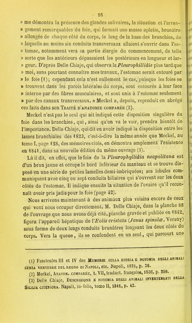 » me démontra la présence des glandes salivaires, la situation et l'arran- » gement remarquables du foie, qui formait une masse aplatie, brunâtre » allongée de chaque côté du corps, le long de la base des branchies, do » laquelle au moins six conduits transversaux allaient s'ouvrir dans l'es- » tomac, notamment vers sa partie élargie du commencement, de tello » sorte que les antérieurs dépassaient les postérieurs en longueur et lar- » geur. D'après Délie Chiaje, qui observa la Pleurophillidie plus tard que » moi, sans pourtant connaître mes travaux, l'estomac serait entouré par » le foie (1) ; cependant cela n'est nullement le cas, puisque les foies se » trouvent dans les parois latérales du corps, sont entourés à leur face » interne par des fibres musculaires, et sont unis à l'estomac seulement » par des canaux transversaux. » Meckel a, depuis, reproduit en abrégé ces faits dans son Traité d'anatomie comparée (2). Meckel n'est pas le seul qui ait indiqué cette disposition singulière du foie dans les branchies, qui, ainsi qu'on va le voir, prendra bientôt de l'importance. Délie Chiaje, qui dit en avoir indiqué la disposition entre les lames branchiales dès 1823, c'est-à-dire la même année que Meckel, au tome I, page 428, des mémoires cités, en démontra amplement l'existence en 4841, dans sa nouvelle édition du même ouvrage (3). Là il dit, en effet, que le foie de la Pleurophyllidia neapolitana est d'un brun jaune et occupe le bord inférieur du manteau et se trouve dis- posé en une série de petites lamelles demi-imbriquées; ses lobules com- muniquent avec cinq ou sept conduits biliaires qui s'ouvrent sur les deux côtés de l'estomac. Il indique ensuite la situation de l'ovaire qu'il recon- naît avoir pris jadis pour le foie (page 42). Nous arrivons maintenant à des animaux plus voisins encore de ceux qui vont nous occuper directement. M. Délie Chiaje, dans la planche 88 de l'ouvrage que nous ayons déjà cité, planche gravée et publiée en 1842, figura l'appareil hépatique de YEolis cristata (Janus spinolœ, Verany) sous forme de deux longs conduits brunâtres longeant les deux côtés du corps. Vers la queue, ils se confondent en un seul, qui parcourt une (1) Fascicules III et IV des Memorie sclla storia e notomia degli animau SENZA VERTEBRE DEL REGNO DI NaPOLI, etc. Napoli, 1824, p. 28. (2) Meckel, Anatom. comparée, t. VII, traduct. français», 183G, p. 298. (3) Délie Chiaje, Descrizione e notomia begu animau inyertebbati pkula SiCiUA citeriora. Napoli, in- folio, tomo II, 1841, p. 42.