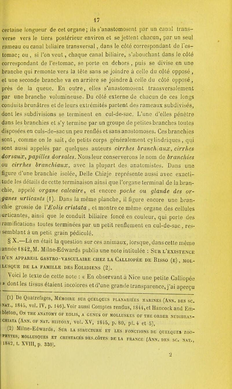 certaine longueur de cet organe; ils s'anastomosent par un canal trans- verse vers le tiers postérieur environ et se jettent chacun, par un seul rameau ou canal biliaire transversal, dans le côté correspondant do l'es- tomac; ou , si l'on veut, chaque canal biliaire, s'abouçhant dans le côté correspondant de l'estomac, so porte en dehors, puis se divise en une branche qui remonte vers la tète sans se joindre à celle du côté opposé , et une seconde branche va en arrière se joindre à celle du côté opposé , près de la queue. En outre, elles s'anastomosent transversalement par une branche volumineuse. Du côté externe de chacun de ces longs conduits brunâtres et de leurs extrémités partent des rameaux subdivisés, dont les subdivisions se terminent en cul-de-sac. L'une d'elles pénètre dans les branchies et s'y termine par un groupe de petites branches toutes disposées en culs-de-sac un peu renflés et sans anastomoses. Cesbranchies sont, comme on le sait, de petits corps généralement cylindriques, qui sont aussi appelés par quelques auteurs cirrhes branchiaux, cirrhes dorsaux, papilles dorsales. Nous leur conserverons le nom de branchies ou cirrhes branchiaux, avec la plupart des anatomistes. Dans une figure d'une branchie isolée, Délie Chiaje représente aussi avec exacti- tude les détails de cette terminaison ainsi que l'organe terminal de la bran- chie, appelé organe calcaire, et encore poche ou glande des or- ganes urticants (1). Dans la même planche, il figure encore une bran- chie grossie de YEolis cristata , et montre ce même organe des cellules urticanles, ainsi que le conduit biliaire foncé en couleur, qui porte des ramifications toutes terminées par un petit renflement en cul-de-sac, res- semblant à un petit grain pédiculé. § X.—Là en était la question sur ces animaux, lorsque, dans cette même année 1842, M. Milne-Edwards publia une note intitulée : Sur l'existence D'CN APPAREIL GA STRO - VAS CUL AIRE CHEZ LA CaLLIOPÉE DE RlSSO (e) , MOL- LUSQUE DE LA FAMILLE DES EOLIDIENS {%). Voici le texte de cette note : « En observant à Nice une petite Calliopée » dont les tissus étaient incolores etd'une grande transparence, j'ai aperçu (0 De Quatrefages, Mémoire sur quelques dlanariées marines (Ann. des se. nat., 1845, vol. IV, p. 146). Voir aussi Comptes rendus, 1844,et Hancock and Em- bleton, On the anatomy of eolis, a genus of molluskes of the order nudibran- chiata (Ann. of nat. history, vol. XV, 1845, p. 80, pl. 4 et 5), (2) Milne-Edwards, Sur la structure et les fonct.ons de quelques zoo- PHYTES, MOLLUSQUES ET CRUSTACÉS DES.CÔTES DE LA FRANCE (Ann. DFS SC. NAT 1842, t. XVIII, p. 330). «)