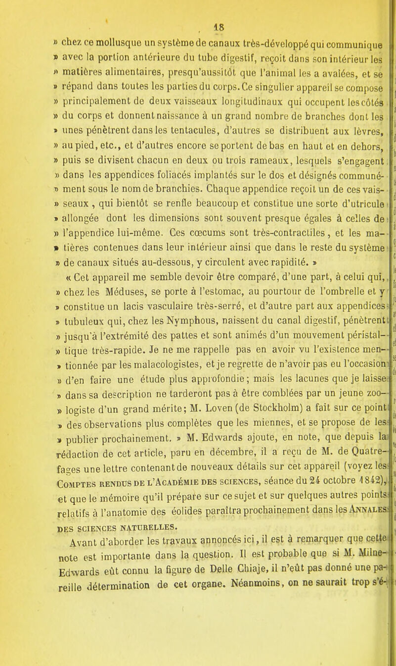 » chez ce mollusque un système de canaux très-développé qui communique » avec la portion antérieure du tube digestif, reçoit dans son intérieur les « matières alimentaires, presqu'aussitôt que l'animal les a avalées, et se » répand dans toutes les parties du corps. Ce singulier appareil se compose » principalement de deux vaisseaux longitudinaux qui occupent les côtés » du corps et donnent naissance à un grand nombre de branches dont les » unes pénètrent dans les tentacules, d'autres se distribuent aux lèvres, » au pied, etc., et d'autres encore se portent de bas en haut et en dehors, » puis se divisent chacun en deux ou trois rameaux, lesquels s'engagent » dans les appendices foliacés implantés sur le dos et désignés communé- » ment sous le nom de branchies. Chaque appendice reçoit un de ces vais- » seaux , qui bientôt se renfle beaucoup et constitue une sorte d'utricule » allongée dont les dimensions sont souvent presque égales à celles de » l'appendice lui-même. Ces cœcums sont très-contractiles, et les ma-- » tières contenues dans leur intérieur ainsi que dans le reste du système » de canaux situés au-dessous, y circulent avec rapidité. » « Cet appareil me semble devoir être comparé, d'une part, à celui qui,, » chez les Méduses, se porte à l'estomac, au pourtour de l'ombrelle et y » constitue un lacis vasculaire très-serré, et d'autre part aux appendices- » tubuleux qui, chez les Nymphous, naissent du canal digestif, pénètrentt » jusqu'à l'extrémité des pattes et sont animés d'un mouvement péristal— » tique très-rapide. Je ne me rappelle pas en avoir vu l'existence men— » tionnée par les malacologistes, et je regrette de n'avoir pas eu l'occasion » d'en faire une étude plus approfondie; mais les lacunes que je laisset t> dans sa description ne tarderont pas à être comblées par un jeune zoo— » logiste d'un grand mérite; M. Loven (de Stockholm) a fait sur ce point » des observations plus complètes que les miennes, et se propose de les » publier prochainement. * M. Edwards ajoute, en note, que depuis lai rédaction de cet article, paru en décembre, il a reçu de M. de Quatre- fages une lettre contenant de nouveaux détails sur cet appareil (voyez les: Comptes rendus de l'Académie des sciences, séance du 24 octobre 4842),! et que le mémoire qu'il prépare sur ce sujet et sur quelques autres points: relatifs à l'anatomie des éolides paraîtra prochainement dans les Annales: DES SCIENCES NATURELLES. Avant d'aborder les travaux annoncés ici, il est à remarquer que cetîe note est importante dans la question. Il est probable que si M. Milne- Edwards eût connu la figure de Délie Chiaje, il n'eût pas donné une pa-i reille détermination de cet organe. Néanmoins, on ne saurait trop s'é-
