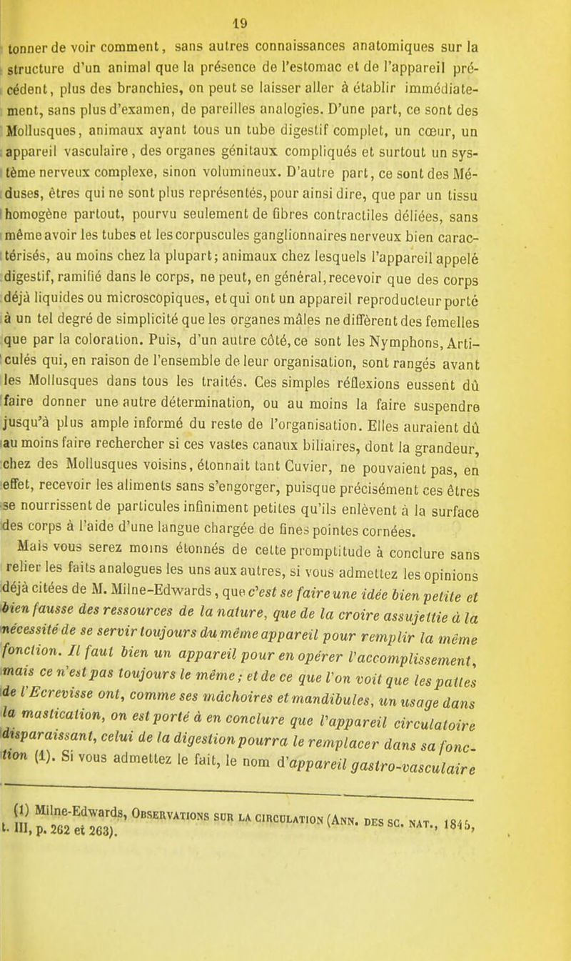 tonner de voir comment, sans autres connaissances anatomiques sur la structure d'un animal que la présence de l'estomac et de l'appareil pré- cédent, plus des branchies, on peut se laisser aller à établir immédiate- ment, sans plus d'examen, de pareilles analogies. D'une part, ce sont des Mollusques, animaux ayant tous un tube digestif complet, un cœur, un appareil vasculaire, des organes génitaux compliqués et surtout un sys- tème nerveux complexe, sinon volumineux. D'autre part, ce sont des Mé- . duses, êtres qui ne sont plus représentés, pour ainsi dire, que par un tissu ! homogène partout, pourvu seulement de Gbres contractiles déliées, sans même avoir les tubes et les corpuscules ganglionnaires nerveux bien carac- térisés, au moins chez la plupart; animaux chez lesquels l'appareil appelé digestif, ramifié dans le corps, ne peut, en général, recevoir que des corps déjà liquides ou microscopiques, et qui ont un appareil reproducteur porté à un tel degré de simplicité que les organes mâles ne diffèrent des femelles que par la coloration. Puis, d'un autre côté, ce sont les Nymphons, Arti- culés qui, en raison de l'ensemble de leur organisation, sont rangés avant les Mollusques dans tous les traités. Ces simples réflexions eussent dû faire donner une autre détermination, ou au moins la faire suspendre jusqu'à plus ample informé du reste de l'organisation. Elles auraient dû iau moins faire rechercher si ces vastes canaux biliaires, dont la grandeur chez des Mollusques voisins, étonnait tant Cuvier, ne pouvaient pas, en effet, recevoir les aliments sans s'engorger, puisque précisément ces êtres se nourrissent de particules infiniment petites qu'ils enlèvent à la surface ides corps à l'aide d'une langue chargée de fines pointes cornées. Mais vous serez moins étonnés de cette promptitude à conclure sans relier les faits analogues les uns aux autres, si vous admettez les opinions déjà citées de M. Mil ne-Edwards, que c'est se faireune idée bien petite et >bien fausse des ressources de la nature, que de la croire assujettie à la ■nécessité de se servir toujours du même appareil pour remplir la même fonction. Il faut bien un appareil pour en opérer Vaccomplissement, mais ce n'est pas toujours le même; et de ce que l'on voit que les pattes de l'Ecrevisse ont, comme ses mâchoires et mandibules, un usage dans la mastication, on est porté à en conclure que Vappareil circulatoire disparaissant, celui de la digestion pourra le remplacer dans sa jonc Kfen (1). Si vous admettez le fait, le nom d'appareil gastro-vasculairc t- m, °BSERVATI0NS sur la C,RCULAT,0N