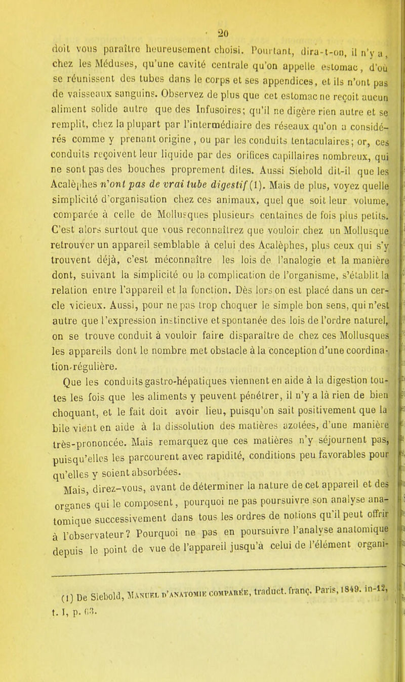 rloil vous paraître heureusement choisi. Pourtant, dira-t-on, il n'y a, chez les Méduses, qu'une cavité centrale qu'on appelle estomac, d'où se réunissent des tubes dans le corps et ses appendices, et ils n'ont pas de vaisseaux sanguin?. Observez de plus que cet estomac ne reçoit aucun aliment solide autre que des Infusoires; qu'il ne digère rien autre et se remplit, c'.iez la plupart par l'intermédiaire des réseaux qu'on a considé- rés comme y prenant origine , ou par les conduits lentaculaires; or, ces conduits reçoivent leur liquide par des orifices capillaires nombreux, qui ne sont pas des bouches proprement dites. Aussi Siebold dit-il que les Acalèphes n'ont pas de vrai tube digestif (1). Mais de plus, voyez quelle simplicité d'organisation chez ces animaux, quel que soit leur volume, comparée à celle de Molhifqiies plusieurs centaines de fois plus petits. C'est alors surtout que vous reconnaîtrez que vouloir chez un Mollusque retrouver un appareil semblable à celui des Acalèphes, plus ceux qui s'y I trouvent déjà, c'est méconnaître les lois de l'analogie et la manière dont, suivant la simplicité ou la complication de l'organisme, s'établit la relation enire l'appareil et la fonclion. Dès lors on est placé dans un cer- •• cle vicieux. Aussi, pour ne pas trop choquer le simple bon sens, qui n'est autre que l'expression instinctive et spontanée des lois de l'ordre naturel, on se trouve conduit à vouloir faire disparaître de chez ces Mollusques les appareils dont le nombre met obstacle à la conception d'une coordina-, lion-régulière. Que les conduits gastro-hépatiques viennent en aide à la digestion lou- les les fois que les aliments y peuvent pénétrer, il n'y a là rien de bien choquant, et le fait doit avoir lieu, puisqu'on sait positivement que la j bile vient en aide à la dissolution des matières azotées, d'une manière j très-prononcée. Mais remarquez que ces matières n'y séjournent pas, puisqu'elles les parcourent avec rapidité, conditions peu favorables pour j qu'elles y soient absorbées. Mais, direz-vous, avant de déterminer la nature de cet appareil et des organes qui le composent, pourquoi ne pas poursuivre son analyse ana- logique successivement dans tous les ordres de notions qu'il peut offrir à l'observateur? Pourquoi ne pas en poursuivre l'analyse anatomique depuis le point de vue de l'appareil jusqu'à celui de l'élément organi, j ( I ) De Siebold, Man<if.l h'anatom.k comparé, trnduct. franc. Paris, 1849. in-12, 1.1, p. 03.