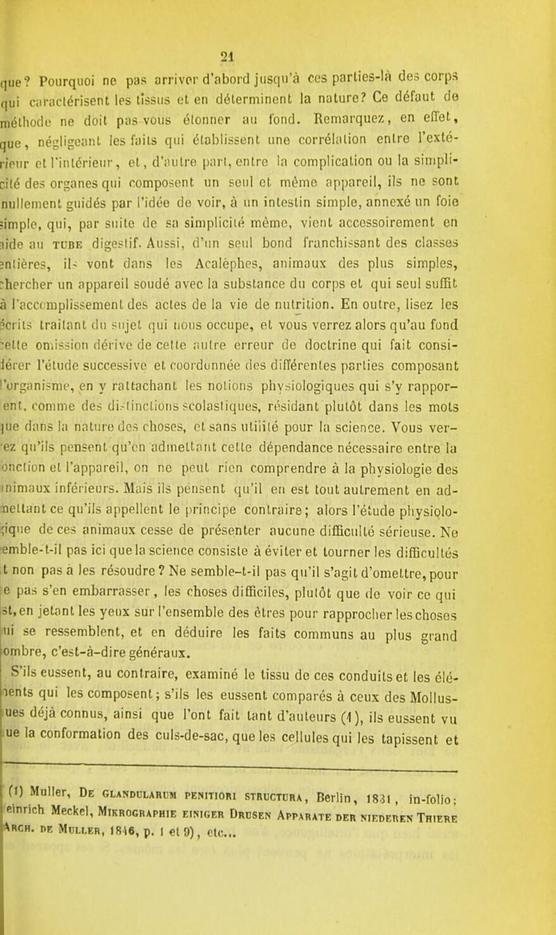 que? Pourquoi ne pas arriver d'abord jusqu'à ces parlies-là des corps qui caractérisent les tissus et en déterminent la nature? Ce défaut de méthode ne doit pas vous étonner au fond. Remarquez, en effet, que, négligeant les faits qui établissent une corrélation entre l'exté- rieur et l'intérieur, et , d'autre part, entre la complication ou la simpli- cité des organes qui composent un seul et mémo appareil, ils ne sont nullement guidés par l'idée de voir, à un intestin simple, annexé un foie «impie, qui, par suite de sa simplicité même, vient accessoirement en lide au tcbe digestif. Aussi, d'un seul bond franchissant des classes înlières, ils vont dans les Acalèphes, animaux des plus simples, chercher un appareil soudé avec la substance du corps et qui seul suffit à l'accomplissement des actes de la vie de nutrition. En outre, lisez les mm ils traitant du sujet qui nous occupe, et vous verrez alors qu'au fond :ette omission dérive de cette autre erreur de doctrine qui fait consi- dérer l'étude successive et coordonnée des différentes parties composant l'organisme, en y rattachant les notions physiologiques qui s'y rappor- ent, comme des di.-tinclions scolasliques, résidant plutôt dans les mots pie dans la nature des choses, et sans utilité pour la science. Vous ver- •ez qu'ils pensent qu'en admettant celle dépendance nécessaire entre la onction el l'appareil, on ne peut rien comprendre à la physiologie des nimaux inférieurs. Mais ils pensent qu'il en est tout autrement en ad- mettant ce qu'ils appellent le principe contraire; alors l'étude physiolo- ;ique de ces animaux cesse de présenter aucune difficulté sérieuse. Ne emble-t-il pas ici que la science consiste à éviter et tourner les difficultés t non pas à les résoudre? Ne semble-t-ii pas qu'il s'agit d'omeltre,pour e pas s'en embarrasser, les choses difficiles, plutôt que de voir ce qui Bt,en jetant les yeux sur l'ensemble des êtres pour rapprocher les choses ni se ressemblent, et en déduire les faits communs au plus grand ombre, c'est-à-dire généraux. S'ils eussent, au contraire, examiné le tissu de ces conduits et les élé- ments qui les composent; s'ils les eussent comparés à ceux des MolIus- ines déjà connus, ainsi que l'ont fait tant d'auteurs (4), ils eussent vu me la conformation des culs-de-sac, que les cellules qui les tapissent et (l) Muller, De glandularum penitiori structura, Berlin, 1831, in-folio; elhrich Meckel, Mikrographie einiger Drusen Apparate der niederen Thiere Xrcr. nE Mcli.br, 18-16, p. I et 9), etc..