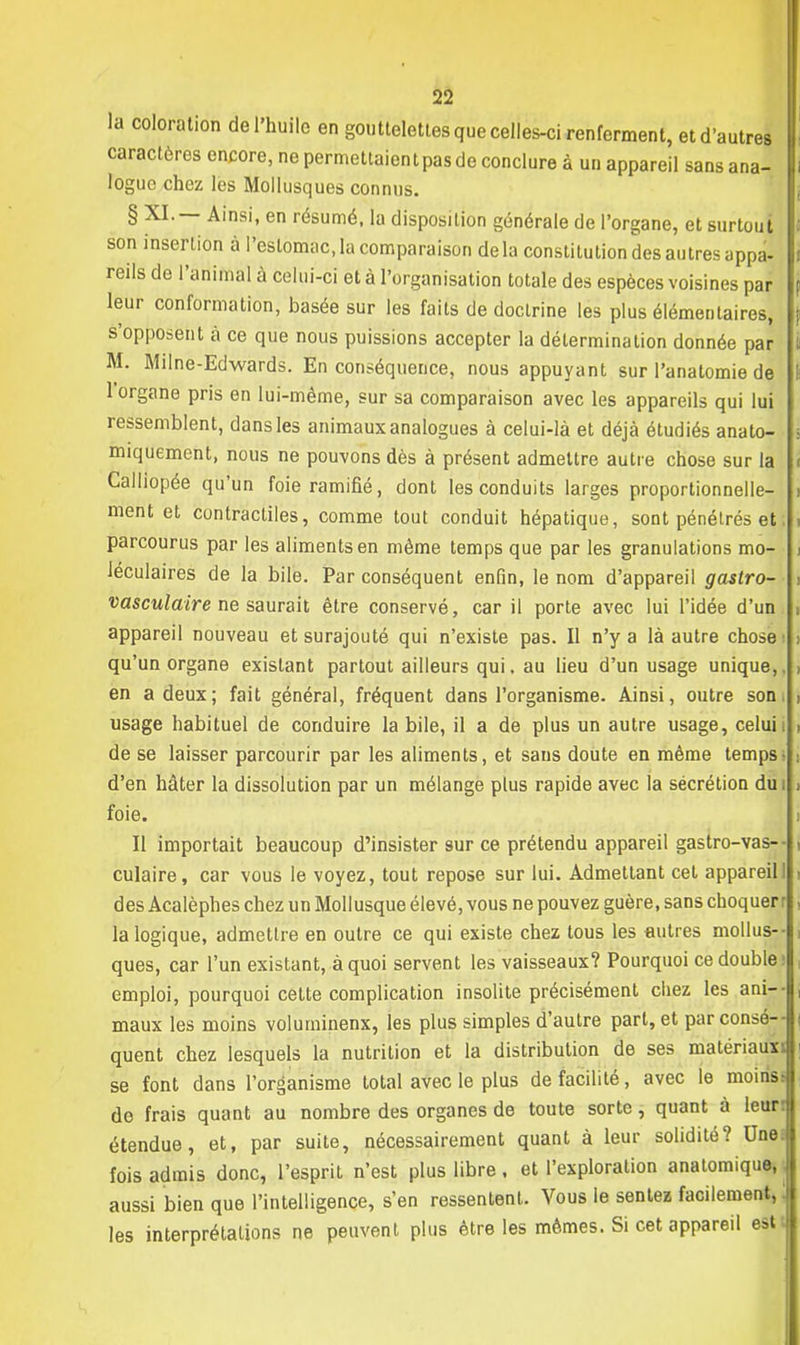 la coloration de l'huile en gouttelettes que celles-ci renferment, et d'autres caractères encore, ne permettaient pas de conclure à un appareil sans ana- logue chez les Mollusques connus. § XI. — Ainsi, en résumé, la disposition générale de l'organe, et surtout son insertion à l'estomac, la comparaison delà constitution des autres appa- reils de l'animal à celui-ci et à l'organisation totale des espèces voisines par leur conformation, basée sur les faits de doctrine les plus élémentaires, s'opposent à ce que nous puissions accepter la détermination donnée par M. Milne-Edwards. En conséquence, nous appuyant sur l'anatomie de l'organe pris en lui-même, sur sa comparaison avec les appareils qui lui ressemblent, dans les animaux analogues à celui-là et déjà étudiés anato- miquement, nous ne pouvons dès à présent admettre autre chose sur la Calliopée qu'un foie ramifié, dont les conduits larges proportionnelle- ment et contractiles, comme tout conduit hépatique, sont pénétrés et parcourus par les aliments en même temps que par les granulations mo- léculaires de la bile. Par conséquent enfin, le nom d'appareil gastro- vasculaire ne saurait être conservé, car il porte avec lui l'idée d'un appareil nouveau et surajouté qui n'existe pas. Il n'y a là autre chose qu'un organe existant partout ailleurs qui, au lieu d'un usage unique,, en a deux; fait général, fréquent dans l'organisme. Ainsi, outre son usage habituel de conduire la bile, il a de plus un autre usage, celui de se laisser parcourir par les aliments, et sans doute en même temps d'en hâter la dissolution par un mélange plus rapide avec la sécrétion du i foie. Il importait beaucoup d'insister sur ce prétendu appareil gastro-vas-- culaire, car vous le voyez, tout repose sur lui. Admettant cet appareil! des Acalèphes chez un Mollusque élevé, vous ne pouvez guère, sans choquer r la logique, admettre en outre ce qui existe chez tous les autres mollus- ques, car l'un existant, à quoi servent les vaisseaux? Pourquoi ce double; emploi, pourquoi cette complication insolite précisément chez les anl maux les moins voluminenx, les plus simples d'autre part, et par consé- quent chez lesquels la nutrition et la distribution de ses matériaux; se font dans l'organisme total avec le plus de facilité, avec le moinsi de frais quant au nombre des organes de toute sorte, quant à leur: étendue, et, par suite, nécessairement quant à leur solidité? Une. fois admis donc, l'esprit n'est plus libre, et l'exploration anatomique, aussi bien que l'intelligence, s'en ressentent. Vous le sentez facilement, les interprétations ne peuvent plus être les mêmes. Si cet appareil est
