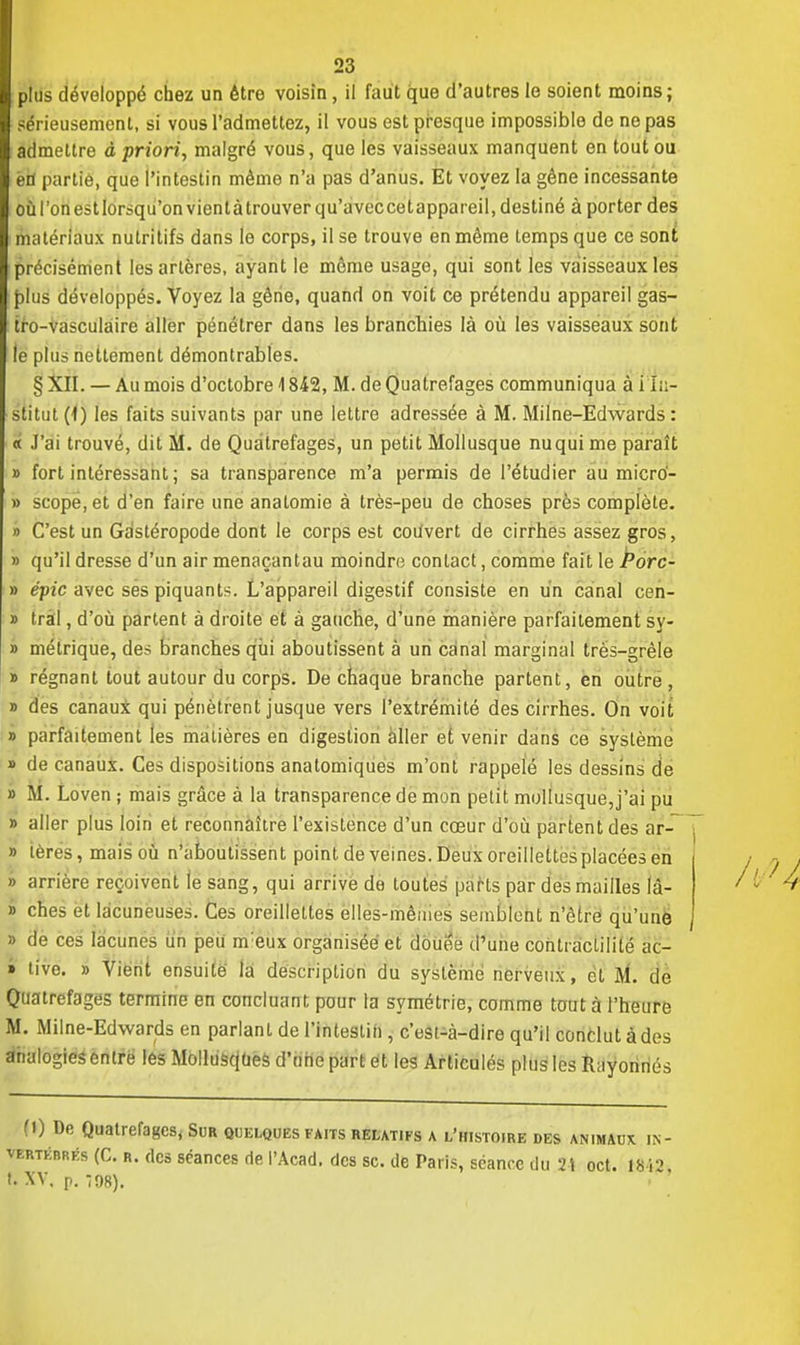 sérieusement, si vous l'admettez, il vous est presque impossible de ne pas admettre à priori, malgré vous, que les vaisseaux manquent en tout ou en partie, que l'intestin même n'a pas d'anus. Et voyez la gêne incessante où l'on est lorsqu'on vient à trouver qu'avec cet appareil, destiné à porter des matériaux nutritifs dans le corps, il se trouve en même temps que ce soni précisément les artères, ayant le même usage, qui sont les vaisseaux les plus développés. Voyez la gêne, quand on voit ce prétendu appareil gas- tro-vasculaire aller pénétrer dans les branchies là où les vaisseaux sont le plus nettement démontrables. § XII. — Au mois d'octobre 1842, M. de Quatrefages communiqua à i in- stitut (1) les faits suivants par une lettre adressée à M. Milne-Edwards : « J'ai trouvé, dit M. de Quatrefages, un petit Mollusque nuqui me paraît » fort intéressant ; sa transparence m'a permis de l'étudier au micro- » scope,et d'en faire une analomie à très-peu de choses près complète. » C'est un Gastéropode dont le corps est coùvert de cirrhes assez gros, » qu'il dresse d'un air menaçantau moindre contact, comme fait le Porc- » épie avec ses piquants. L'appareil digestif consiste en un canal cen- » Irai, d'où partent à droite et à gauche, d'une manière parfaitement sy- » métrique, des branches qui aboutissent à un canal marginal très-grêle » régnant tout autour du corps. De chaque branche partent, en outre , » des canaux qui pénètrent jusque vers l'extrémité des cirrhes. On voit » parfaitement les madères en digestion aller et venir dans ce système » de canaux. Ces dispositions anatomiques m'ont rappelé les dessins de » M. Loven ; mais grâce à la transparence de mon petit mollusque,j'ai pu » aller plus loin et reconnaître l'existence d'un cœur d'où partent des ar- » teres, mais où n'aboutissent point de veines. Deux oreillettes placées en » arrière reçoivent le sang, qui arrive de toutes parts par des mailles là- » ches et lacuneuses. Ces oreillettes elles-mêmes semblent n'être qu'une » de ces lacunes un peu nreux organisée et douée d'une conlraclililé ac- » tîve. » Vient ensuite la description du système nerveux, et M. de Quatrefages termine en concluant pour ta symétrie, comme tout à l'heure M. Milne-Edwards en parlant de l'intestin , c'est-à-dire qu'il conclut à des analogies entre les Mollusques d'une part et les Articulés plus les Ilayoririés (!) De Quatrefages, Sur quelques faits relatifs a l'histoire des animaux in- vertébrés (C. r. des séances de l'Acad. des se. de Paris, séance du 24 oct. ISi2. t. XV. p. 798).