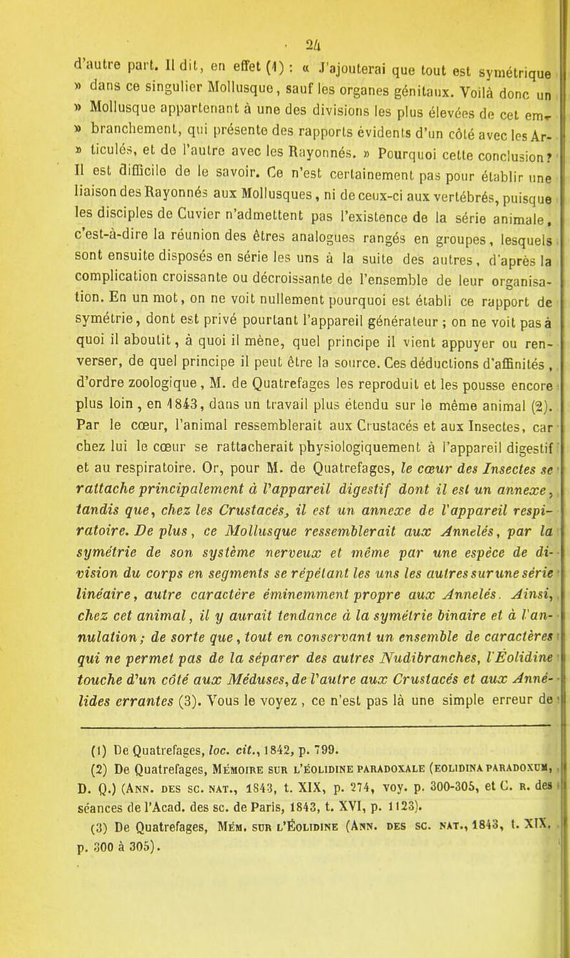 • 2/i d'autre part. Il dit, en effet (4) : « J'ajouterai que tout est symétrique » dans ce singulier Mollusque, sauf les organes génitaux. Voilà donc un » Mollusque appartenant à une des divisions les plus élevées de cet em-r » branchement, qui présente des rapports évidents d'un côté avec les Ar- » ticulés, et do l'autre avec les Rayonnés. » Pourquoi cette conclusion? Il est difficile de le savoir. Ce n'est certainement pas pour établir une liaison des Rayonnés aux Mollusques, ni de ceux-ci aux vertébrés, puisque les disciples de Cuvier n'admettent pas l'existence de la série animale, c'est-à-dire la réunion des êtres analogues rangés en groupes, lesquels sont ensuite disposés en série les uns à la suite des autres, d'après la complication croissante ou décroissante de l'ensemble de leur organisa- tion. En un mot, on ne voit nullement pourquoi est établi ce rapport de symétrie, dont est privé pourtant l'appareil générateur ; on ne voit pas à quoi il aboutit, à quoi il mène, quel principe il vient appuyer ou ren- verser, de quel principe il peut être la source. Ces déductions d'affinités ,. d'ordre zoologique, M. de Quatrefages les reproduit et les pousse encore ■ plus loin , en 1843, dans un travail plus étendu sur le même animal (2). Par le cœur, l'animal ressemblerait aux Crustacés et aux Insectes, car ■ chez lui le cœur se rattacherait physiologiquement à l'appareil digestif et au respiratoire. Or, pour M. de Quatrefages, le cœur des Insectes se rattache principalement à Vappareil digestif dont il est un annexe, tandis que, chez les Crustacés, il est un annexe de l'appareil respi- ratoire. De plus, ce Mollusque ressemblerait aux Annelés, par la symétrie de son système nerveux et même par une espèce de di- vision du corps en segments se répétant les uns les autres sur une série • linéaire, autre caractère éminemment propre aux Annelés. Ainsi,, chez cet animal, il y aurait tendance à la symétrie binaire et à Van- ■ nulation; de sorte que, tout en conservant un ensemble de caractères! qui ne permet pas de la séparer des autres Nudibranches, l'Éolidine i touche d'un côté aux Méduses, de Vautre aux Crustacés et aux Anné- ■ lides errantes (3). Vous le voyez , ce n'est pas là une simple erreur de ! (1) De Quatrefages, toc. cit., 1842, p. 799. (2) De Quatrefages, Mémoire sur l'Éolidine paradoxale (eolidinaparadoxum, , D. Q.) (Ann. des se. nat., 1843, t. XIX, p. 274, voy. p. 300-305, et C. r. des i séances de l'Acad. des se. de Paris, 1843, t. XVI, p. 1123). (3) De Quatrefages, Mém. sur l'Éolidine (Asn. des se. nat., 1843, t. XIX. p. 300 à 305).