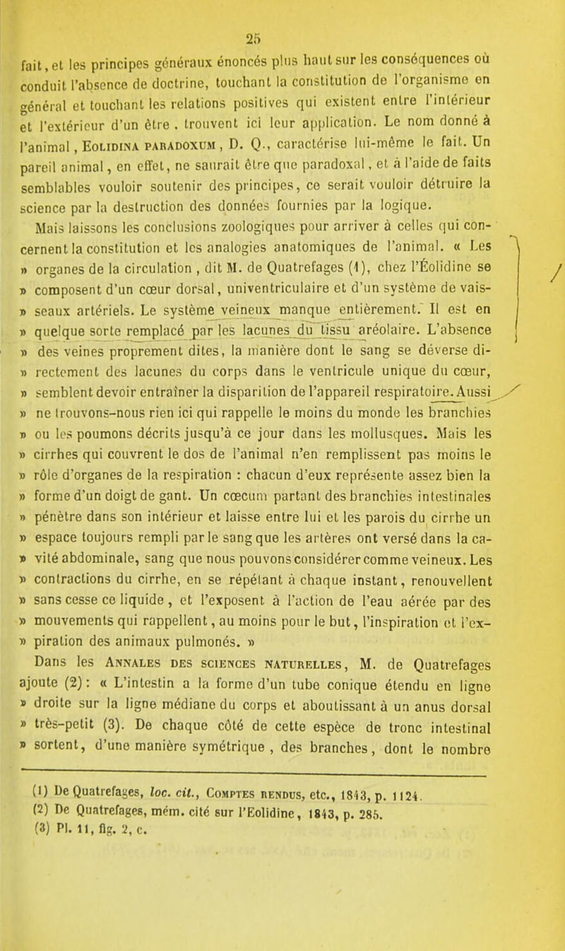 fait, et les principes généraux énoncés plus haut sur les conséquences où conduit l'absence de doctrine, touchant la constitution de l'organisme en général et touchant les relations positives qui existent entre l'intérieur et l'extérieur d'un être . trouvent ici leur application. Le nom donné à l'animal, Eolidina paradoxum , D. Q., caractérise lui-même le fait. Un pareil animal, en effet, ne saurait être que paradoxal, et à l'aide de faits semblables vouloir soutenir des principes, ce serait vouloir détruire la science par la destruction des données fournies par la logique. Mais laissons les conclusions zoologiques pour arriver à celles qui con- cernent la constitution et les analogies anatomiques de l'animal. « Les » organes de la circulation , dit M. de Quatrefages (1), chez l'Éolidine se d composent d'un cœur dorsal, univentriculaire et d'un système de vais- » seaux artériels. Le système veineux manque entièrement. Il est en » quelque sorte remplacé par les lacunes du tissu aréolaire. L'absence d des veines proprement dites, la manière dont le sang se déverse di- » rectement des lacunes du corps dans le ventricule unique du cœur, » semblent devoir entraîner la disparition de l'appareil respiratoire. Aussi » ne Irouvons-nous rien ici qui rappelle le moins du monde les branchies » ou les poumons décrits jusqu'à ce jour dans les mollusques. Mais les » cirrhes qui couvrent le dos de l'animal n'en remplissent pas moins le » rôle d'organes de la respiration : chacun d'eux représente assez bien la » forme d'un doigt de gant. Un cœcum partant des branchies intestinales » pénètre dans son intérieur et laisse entre lui et les parois du cirrhe un » espace toujours rempli parle sang que les artères ont versé dans la ca- » vité abdominale, sang que nous pouvons considérer comme veineux. Les » contractions du cirrhe, en se répétant à chaque instant, renouvellent » sans cesse ce liquide, et l'exposent à l'action de l'eau aérée par des » mouvements qui rappellent, au moins pour le but, l'inspiration et i'ex- » piration des animaux pulmonés. » Dans les Annales des sciences naturelles, M. de Quatrefages ajoute (2) : « L'intestin a la forme d'un tube conique étendu en ligne » droite sur la ligne médiane du corps et aboutissant à un anus dorsal » très-petit (3). De chaque côté de cette espèce de tronc intestinal » sortent, d'une manière symétrique , des branches, dont le nombre (1) De Quatrefages, loc. cit., Comptes rendus, etc., 1843, p. 1124. (2) De Quatrefages, mém. cité sur l'Eolidine, 1843, p. 285. (3) Pl. ll.fig. 2, c.