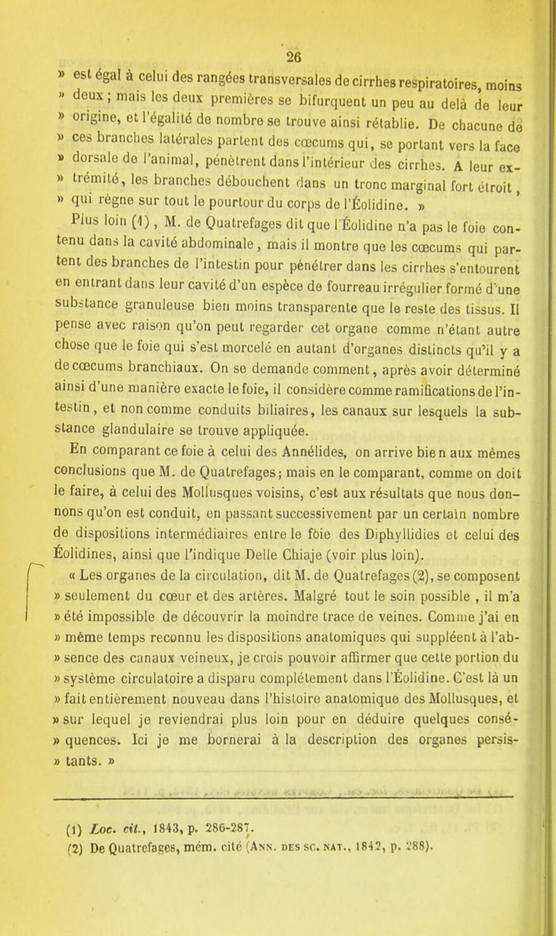 » est égal à celui des rangées transversales de cirrhes respiratoires, moins » deux; mais les deux premières se bifurquent un peu au delà de leur » origine, et l'égalité de nombre se trouve ainsi rétablie. De chacune de » ces branches latérales partent des cœcums qui, se portant vers la face » dorsale de l'animal, pénètrent dans l'intérieur des cirrhes. A leur ex- » trémité, les branches débouchent dans un tronc marginal fort étroit, » qui règne sur tout le pourtour du corps de l'Éolidine. » Plus loin (1), M. de Quatrefages dit que l'Éolidine n'a pas le foie con- tenu dans la cavité abdominale , mais il montre que les cœcums qui par- tent des branches de l'intestin pour pénétrer dans les cirrhes s'entourent en entrant dans leur cavité d'un espèce de fourreau irrégulier formé d'une substance granuleuse bien moins transparente que le reste des tissus. Il pense avec raison qu'on peut regarder cet organe comme n'étant autre chose que le foie qui s'est morcelé en autant d'organes distincts qu'il y a de cœcums branchiaux. On se demande comment, après avoir déterminé ainsi d'une manière exacte le foie, il considère comme ramifications de l'in- testin, et non comme conduits biliaires, les canaux sur lesquels la sub- stance glandulaire se trouve appliquée. En comparant ce foie à celui des Annélides, on arrive bie n aux mêmes conclusions que M. de Quatrefages; mais en le comparant, comme on doit le faire, à celui des Mollusques voisins, c'est aux résultats que nous don- nons qu'on est conduit, en passant successivement par un certain nombre de dispositions intermédiaires entre le foie des Diphyllidies et celui des Éolidines, ainsi que l'indique Délie Chiaje (voir plus loin). «Les organes delà circulation, ditM.de Quatrefages (2), se composent » seulement du cœur et des artères. Malgré tout le soin possible , il m'a » été impossible de découvrir la moindre trace de veines. Comme j'ai en » même temps reconnu les dispositions analomiques qui suppléent à l'ab- » sence des canaux veineux, je crois pouvoir affirmer que cette portion du » système circulatoire a disparu complètement dans l'Éolidine. C'est là un » fait entièrement nouveau dans l'histoire anatomique des Mollusques, et «sur lequel je reviendrai plus loin pour en déduire quelques consé- » quences. Ici je me bornerai à la description des organes persis- » tants. » (1) Loc. cit., 1843, p. 286-287. (2) De Quatrefages, mém. cité (Ann. des se. nat., 1842, p. :'88).