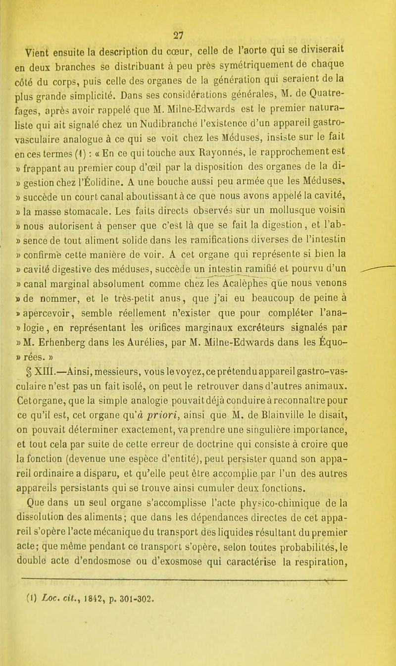 Vient ensuite la description du cœur, celle de l'aorte qui se diviserait en deux branches se distribuant à peu près symétriquement de chaque côté du corps, puis celle des organes de la génération qui seraient de la plus grande simplicité. Dans ses considérations générales, M. de Quatre- fages, après avoir rappelé que M. Milne-Edwards est le premier natura- liste qui ait signalé chez un Nudibranche l'existence d'un appareil gastro- vasculaire analogue à ce qui se voit chez les Méduses, insiste sur le fait en ces termes (1) : « En ce qui touche aux Rayonnes, le rapprochement est » frappant au premier coup d'œil par la disposition des organes de la di- » gestion chez l'Éolidine. A une bouche aussi peu armée que les Méduses, » succède un court canal aboutissant à ce que nous avons appelé la cavité, » la masse stomacale. Les faits directs observés sur un mollusque voisin » nous autorisent à penser que c'est là que se fait la digestion, et l'ab- » sencede tout aliment solide dans les ramifications diverses de l'intestin » confirme cette manière de voir. A cet organe qui représente si bien la » cavité digestive des méduses, succède un intestin ramifié et pourvu d'un » canal marginal absolument comme chez les Acalèphes que nous venons » de nommer, et le très-petit anus, que j'ai eu beaucoup de peine à «apercevoir, semble réellement n'exister que pour compléter l'ana- » logie, en représentant les orifices marginaux excréteurs signalés par » M. Erhenberg dans les Aurélies, par M. Milne-Edwards dans les Équo- » rées. » § XIII.—Ainsi, messieurs, vous le voyez, ce prétendu appareil gastro-vas- culaire n'est pas un fait isolé, on peut le retrouver dans d'autres animaux. Cetorgane, que la simple analogie pouvaitdéjà conduire à reconnaître pour ce qu'il est, cet organe qu'à priori, ainsi que M. de Blainville le disait, on pouvait déterminer exactement, va prendre une singulière importance, et tout cela par suite de cette erreur de doctrine qui consiste à croire que la fonction (devenue une espèce d'entité), peut persister quand son appa- reil ordinaire a disparu, et qu'elle peut être accomplie par l'un des autres appareils persistants qui se trouve ainsi cumuler deux fonctions. Que dans un seul organe s'accomplisse l'acte physico-chimique de la dissolution des aliments; que dans les dépendances directes de cet appa- reil s'opère l'acte mécanique du transport des liquides résultant du premier acte; que même pendant ce transport s'opère, selon toutes probabilités, le double acte d'endosmose ou d'exosmose qui caractérise la respiration, —— . « (1) Loc. cit., 1842, p. 301-302.