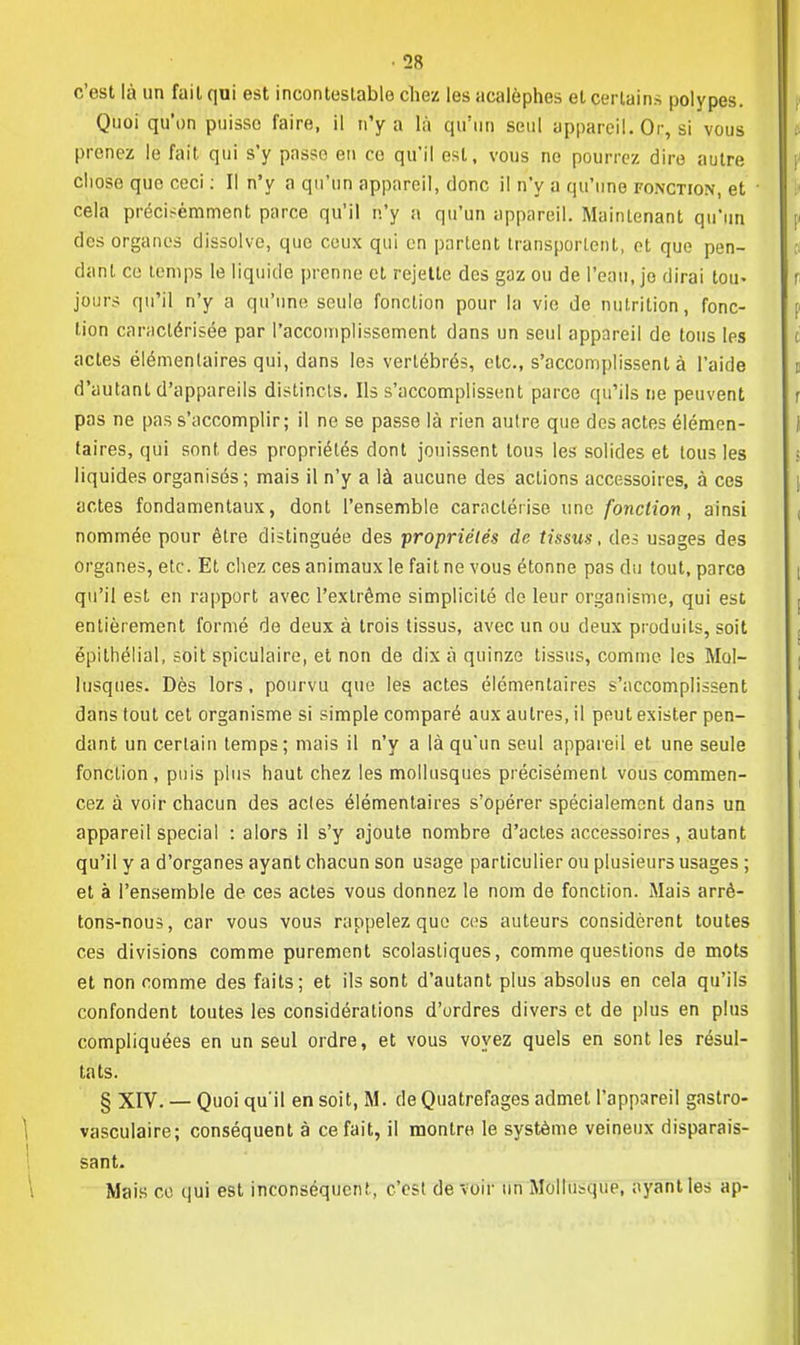 c'est là un fuit qui est incontestable chez les acalèphes et certains polypes. Quoi qu'on puisse faire, il n'y a là qu'un seul appareil. Or, si vous prenez le fait qui s'y passe en co qu'il est, vous ne pourrez dire autre cliose que ceci : Il n'y a qu'un appareil, donc il n'y a qu'une fonction, et cela précisémment parce qu'il n'y a qu'un appareil. Maintenant qu'un des organes dissolve, que ceux qui en partent transportent, et que pen- dant ce temps le liquide prenne et rejette des gaz ou de l'eau, je dirai tou« jours qu'il n'y a qu'une seule fonction pour la vie de nutrition, fonc- tion caractérisée par l'accomplissement dans un seul appareil de tous les actes élémentaires qui, dans les vertébrés, etc., s'accomplissent à l'aide d'autant d'appareils distincts. Ils s'accomplissent parce qu'ils ne peuvent pas ne pas s'accomplir; il ne se passe là rien autre que des actes élémen- taires, qui sont des propriétés dont jouissent tous les solides et tous les liquides organisés; mais il n'y a là aucune des actions accessoires, à ces actes fondamentaux, dont l'ensemble caractérise une fonction, ainsi nommée pour être distinguée des ■propriétés de tissus, des usages des organes, etc. Et chez ces animaux le fait ne vous étonne pas du tout, parce qu'il est en rapport avec l'extrême simplicité de leur organisme, qui est entièrement formé de deux à trois tissus, avec un ou deux produits, soit épithélial, soit spiculaire, et non de dix à quinze tissus, comme les Mol- lusques. Dès lors, pourvu que les actes élémentaires s'accomplissent dans tout cet organisme si simple comparé aux autres, il peut exister pen- dant un certain temps; mais il n'y a là qu'un seul appareil et une seule foncLion , puis plus haut chez les mollusques précisément vous commen- cez à voir chacun des actes élémentaires s'opérer spécialement dans un appareil spécial : alors il s'y ajoute nombre d'actes accessoires , autant qu'il y a d'organes ayant chacun son usage particulier ou plusieurs usages ; et à l'ensemble de ces actes vous donnez le nom de fonction. Mais arrê- tons-nous, car vous vous rappelez que ces auteurs considèrent toutes ces divisions comme purement scolastiques, comme questions de mots et non comme des faits; et ils sont d'autant plus absolus en cela qu'ils confondent toutes les considérations d'ordres divers et de plus en plus compliquées en un seul ordre, et vous voyez quels en sont les résul- tats. § XIV. — Quoi qu'il en soit, M. de Quatrefages admet l'appareil gastro- vasculaire; conséquent à ce fait, il montre le système veineux disparais- sant. Mais ce qui est inconséquent, c'est devoir un Mollusque, ayant les ap-