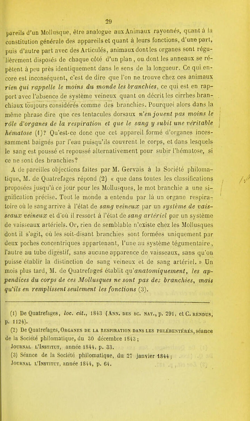 pareils d'un Mollusque, êlre analogue aux Animaux rayonné?, quant a la constitution générale des appareils et quant à leurs fonctions, d'une part, puis d'autre part avec des Articulés, animaux dont les organes sont régu- lièrement disposés de chaque côté d'un plan , ou dont les anneaux se ré- pètent à peu près identiquement dans le sens de la longueur. Ce qui en- core est inconséquent, c'est de dire que l'on ne trouve chez ces animaux rien qui rappelle le moins du monde les branchies, ce qui est en rap- port avec l'absence de système veineux quant on décrit les cirrhes bran- chiaux toujours considérés comme des branchies. Pourquoi alors dans la même phrase dire que ces tentacules dorsaux n'en jouent pas moins le rôle d'organes de la respiration et que le sang y subit une véritable hématose (1)? Qu'est-ce donc que cet appareil formé d'organes inces- samment baignés par l'eau puisqu'ils couvrent le corps, et dans lesquels le sang est poussé et repoussé alternativement pour subir l'hématose, si ce ne sont des branchies? A de pareilles objections faites par M. Gervais à la Société philoma- tique, M. de Qualrefages répond (2) « que dans toutes les classifications proposées jusqu'à ce jour pour les Mollusques, le mot branchie a une si- gnification précise. Tout le monde a entendu par là un organe respira- toire où le sang arrive à l'état de sang veineux par un système de vais- seaux veineux et d'où il ressort à l'état de sang artériel par un système de vaisseaux artériels. Or, rien de semblable n'existe chez les Mollusques dont il s'agit, où les soit-disant branchies sont formées uniquement par deux poches concentriques appartenant, l'une au système légumentaire, l'autre au tube digestif, sans aucune apparence de vaisseaux, sans qu'on puisse établir la distinction de sang veineux et de sang artériel. » Un mois plus tard, M. de Quatrefages établit qu'anatomiquement, les ap- pendices du corps de ces Mollusques ne sont pas des branchies, mais qu'ils en remplissent seulement les fonctions (3). (1) De Quatrefages, toc. cit., 1843 (Ann. des se. NAT.,p. 291, et C. rendus, p. 1124). (2) De Qualrefages,Organes de la respiration dans les phlébentérés, séance de la Société philomatiquc, du 30 décembre 1S43; Journal l'Institut, année 1844, p. 33. (3) Séance de la Société philomatique, du 27 janvier 1844 ; Journal l'Institut, année 1844, p. 64.