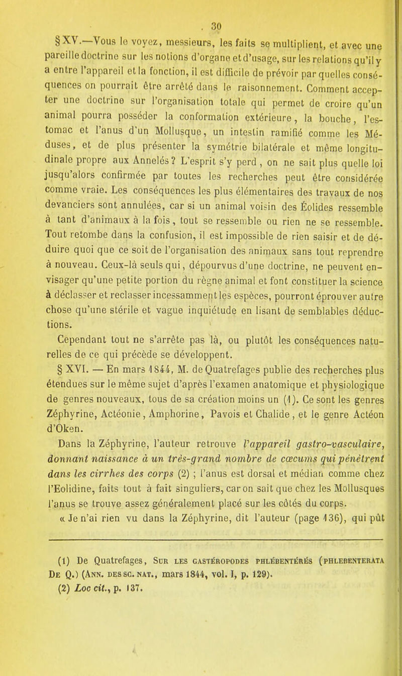 §XV.—Vous le voyez, messieurs, les faits se multiplient, et avec une pareille doctrine sur les notions d'organe et d'usage, sur les relations qu'il y a entre l'appareil et la fonction, il est difficile de prévoir par quelles consé- quences on pourrait être arrêté dans le raisonnement. Comment accep- ter une doctrine sur l'organisation totale qui permet de croire qu'un animal pourra posséder la conformation extérieure, la bouche, l'es- tomac et l'anus d'un Mollusque, un intestin ramifié comme les Mé- duses, et de plus présenter la symétrie bilatérale et même longitu- dinale propre aux Annelés? L'esprit s'y perd , on ne sait plus quelle loi jusqu'alors confirmée par toutes les recherches peut être considérée comme vraie. Les conséquences les plus élémentaires des travaux de nos devanciers sont annulées, car si un animal voisin des Éolides ressemble à tant d'animaux à la fois, tout se ressemble ou rien ne se ressemble. Tout retombe dans la confusion, il est impossible de rien saisir et de dé- duire quoi que ce soit de l'organisation des animaux sans tout reprendre à nouveau. Ceux-là seuls qui, dépourvus d'une doctrine, ne peuvent en- visager qu'une petite portion du règne animal et font constituer la science à déclasser et reclasser incessammen t les espèces, pourront éprouver autre chose qu'une stérile et vague inquiétude en lisant de semblables déduc- tions. Cependant tout ne s'arrête pas là, ou plutôt les conséquences natu- relles de ce qui précède se développent. § XVI. — En mars 4 844, M. de Quatrefages publie des recherches plus étendues sur le même sujet d'après l'examen anatomique et physiologique de genres nouveaux, tous de sa création moins un (1). Ce sont les genres Zéphyrine, Actéonie, Amphorine, Pavois et Chalide , et le genre Actéon d'Oken. Dans la Zéphyrine, l'auteur retrouve l'appareil gastro-vasculaire, donnant naissance à un très-grand nombre de cœcums qui pénétrent dans les cirrhes des corps (2) ; l'anus est dorsal et médian comme chez l'Eolidine, faits tout à fait singuliers, caron sait que chez les Mollusques l'anus se trouve assez généralement placé sur les côtés du corps. a Je n'ai rien vu dans la Zéphyrine, dit l'auteur (page 436), qui pût (1) De Quatrefages, Sur les gastéropodes phlébentérës (phlebenterata De Q.) (Ann. dessc.nat., mars 1844, vol. I, p. 129). (2) Loc cit., p. 137.