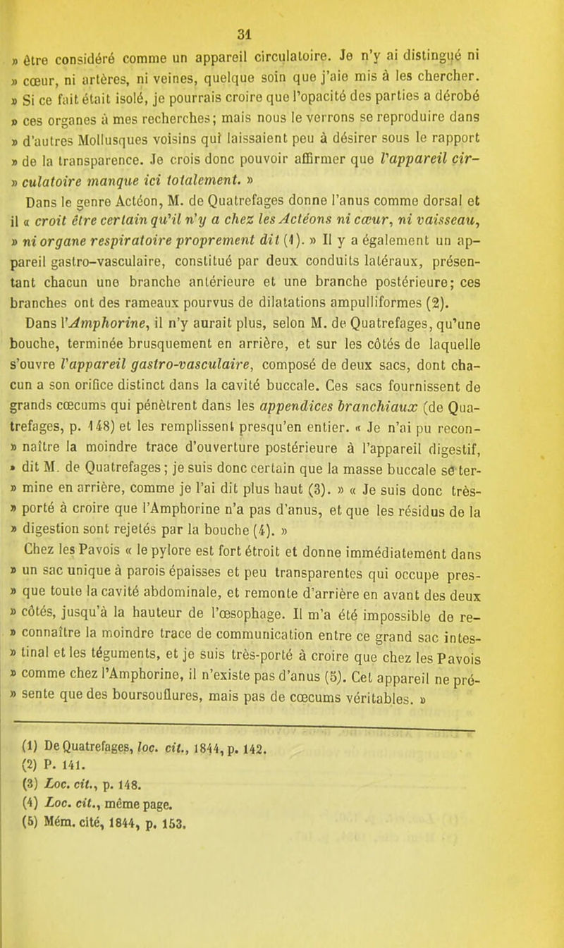» être considéré comme un appareil circulatoire. Je n'y ai distingué ni » cœur, ni artères, ni veines, quelque soin que j'aie mis à les chercher. » Si ce fait était isolé, je pourrais croire que l'opacité des parties a dérobé » ces organes à mes recherches; mais nous le verrons se reproduire dans » d'autres Mollusques voisins qui laissaient peu à désirer sous le rapport » de la transparence. Je crois donc pouvoir affirmer que l'appareil cir- » culatoire manque ici totalement. » Dans le genre Actéon, M. de Quatrefages donne l'anus comme dorsal et il a croit être certain qu'il n'y a chez les Actéons ni cœur, ni vaisseau, » ni organe respiratoire proprement dit (4). » Il y a également un ap- pareil gastro-vasculaire, constitué par deux conduits latéraux, présen- tant chacun une branche antérieure et une branche postérieure; ces branches ont des rameaux pourvus de dilatations ampulliformes (2). Dans VAmphorine, il n'y aurait plus, selon M. de Quatrefages, qu'une bouche, terminée brusquement en arrière, et sur les côtés de laquelle s'ouvre l'appareil gastro-vasculaire, composé de deux sacs, dont cha- cun a son orifice distinct dans la cavité buccale. Ces sacs fournissent de grands cœcums qui pénètrent dans les appendices branchiaux (de Qua- trefages, p. 148) et les remplissent presqu'en entier. « Je n'ai pu recon- » naître la moindre trace d'ouverture postérieure à l'appareil digestif, » dit M. de Quatrefages ; je suis donc certain que la masse buccale se ter- » mine en arrière, comme je l'ai dit plus haut (3). » « Je suis donc très- » porté à croire que l'Amphorine n'a pas d'anus, et que les résidus de la » digestion sont rejetés par la bouche (4). » Chez les Pavois « le pylore est fort étroit et donne immédiatement dans » un sac unique à parois épaisses et peu transparentes qui occupe pres- » que toute la cavité abdominale, et remonte d'arrière en avant des deux » côtés, jusqu'à la hauteur de l'œsophage. Il m'a été impossible de re- » connaître la moindre trace de communication entre ce grand sac intes- » tinal et les téguments, et je suis très-porté à croire que chez les Pavois » comme chez l'Amphorine, il n'existe pas d'anus (5). Cet appareil ne pré- » sente que des boursouflures, mais pas de cœcums véritables. » (1) De Quatrefages, loc. cit., 1844, p. 142. (2) P. 141. (3) Loc. cit., p. 148. (4) Loc. cit., même page. (5) Mém. cité, 1844, p. 153.