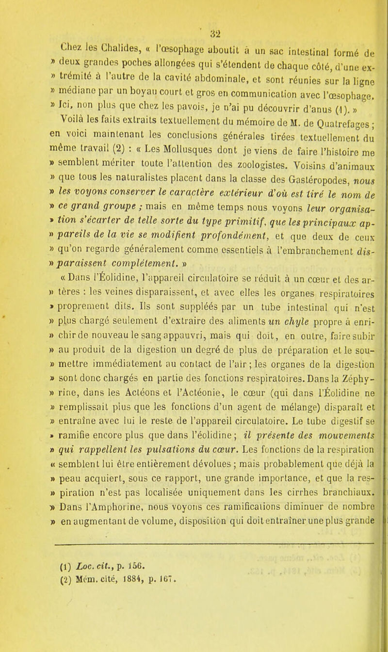Chez les Ghalides, « l'œsophage aboutit à un sac intestinal formé de y> deux grandes poches allongées qui s'étendent de chaque côté, d'une ex- » trémité à l'autre de la cavité abdominale, et sont réunies sûr la ligne » médiane par un boyau court et gros en communication avec l'œsophage. » Ici, non plus que chez les pavois, je n'ai pu découvrir d'anus (1). » Voilà les faits extraits textuellement du mémoire de M. de Quatrefages ; en voici maintenant les conclusions générales tirées textuellement du' même travail (2) : « Les Mollusques dont je viens de faire l'histoire me » semblent mériter toute l'attention des zoologistes. Voisins d'animaux » que tous les naturalistes placent dans la classe des Gastéropodes, nous » les voyons conserver le caractère extérieur d'où est tiré le nom de » ce grand groupe ; mais en même temps nous voyons leur organisa- » tion s'écarter de telle sorte du type primitif, que les ■principaux ap- » pareils de la vie se modifient profondément, et que deux de ceux » qu'on regarde généralement comme essentiels à l'embranchement dis- » paraissent complètement. » «Dans l'Éolidine, l'appareil circulatoire se réduit à un cœur et des ar- » lères : les veines disparaissent, et avec elles les organes respiratoires » proprement dits. Ils sont suppléés par un tube intestinal qui n'est » plus chargé seulement d'extraire des aliments un chyle propre à enri- » chir de nouveau le sang appauvri, mais qui doit, en outre, faire subir » au produit de la digestion un degré de plus de préparation et le sou- » mettre immédiatement au contact de l'air; les organes de la digestion » sont donc chargés en partie des fonctions respiratoires. Dans la Zéphy- » rine, dans les Actéons et l'Actéonie, le cœur (qui dans TÉolidine ne » remplissait plus que les fonctions d'un agent de mélange) disparait et » entraîne avec lui le reste de l'appareil circulatoire. Le tube digestif se » ramifie encore plus que dans l'éolidine ; il présente des mouvements » qui rappellent les pulsations du cœur. Les fonctions de la respiration « semblent lui être entièrement dévolues ; mais probablement que déjà la » peau acquiert, sous ce rapport, une grande importance, et que la res- » piration n'est pas localisée uniquement dans les cirrhes branchiaux. » Dans l'Amphorine, nous voyons ces ramifications diminuer de nombre » en augmentant de volume, disposition qui doit entraîner une plus grande (1) Loc. cit., p. 156.