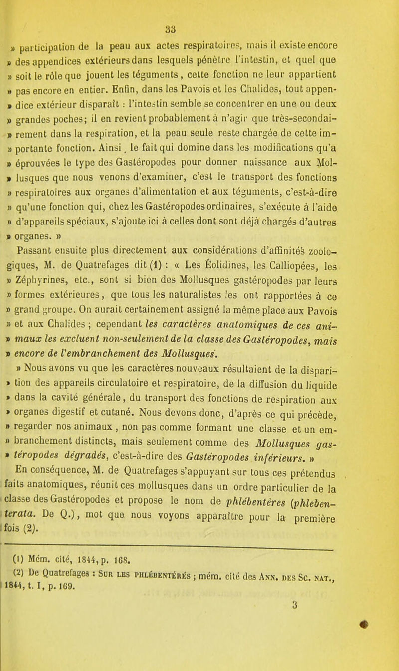 » participation de la peau aux actes respiratoire?, mais il existe encore s des appendices extérieurs dans lesquels pénètre l'intestin, et quel que » soit le rôle que jouent les téguments, cette fonction no leur appartient » pas encore en entier. Enfin, dans les Pavois et les Clialides, tout appen- » dice extérieur disparait : l'intestin semble se concentrer en une ou deux » grandes poches; il en revient probablement à n'agir que très-secondai- » rement dans la respiration, et la peau seule reste chargée de cotte im- » portante fonction. Ainsi, le fait qui domine dans les modifications qu'a » éprouvées le type des Gastéropodes pour donner naissance aux Mol- » lusques que nous venons d'examiner, c'est le transport des fonctions » respiratoires aux organes d'alimentation et aux téguments, c'est-à-dire » qu'une fonction qui, chez les Gastéropodes ordinaires, s'exécute à l'aide » d'appareils spéciaux, s'ajoute ici à celles dont sont déjà chargés d'autres » organes. » Passant ensuite plus directement aux considérations d'affinités zoolo- giques, M. de Quatrefages dit (1) : « Les Éolidines, les Calliopées, les » Zéphyrines, etc., sont si bien des Mollusques gastéropodes par leurs » formes extérieures, que tous les naturalistes les ont rapportées à ce » grand groupe. On aurait certainement assigné la même place aux Pavois » et aux Chalides ; cependant les caractères anatomiques de ces ani- » maux les excluent non-seulement de la classe des Gastéropodes, mais » encore de Vembranchement des Mollusques. » Nous avons vu que les caractères nouveaux résultaient de la dispari- » tion des appareils circulatoire et respiratoire, de la diffusion du liquide » dans la cavité générale, du transport des fonctions de respiration aux » organes digestif et cutané. Nous devons donc, d'après ce qui précède, » regarder nos animaux , non pas comme formant une classe et un em- » branchement distincts, mais seulement comme des Mollusques gas- » téropodes dégradés, c'esl-à-dire des Gastéropodes inférieurs. » En conséquence, M. de Quatrefages s'appuyant sur tous ces prétendus faits anatomiques, réunit ces mollusques dans un ordre particulier de la classe des Gastéropodes et propose le nom de phlébentères (phleben- terata. De Q.), mot que nous voyons apparaître pour la première fois (%). (1) Mcm. cité, 1844,p. 168. (2) De Quatrefages : Sur les phlébentères ; mém. cité des Ann. des Se. mat., 18*4, t. I, p. 1G9.