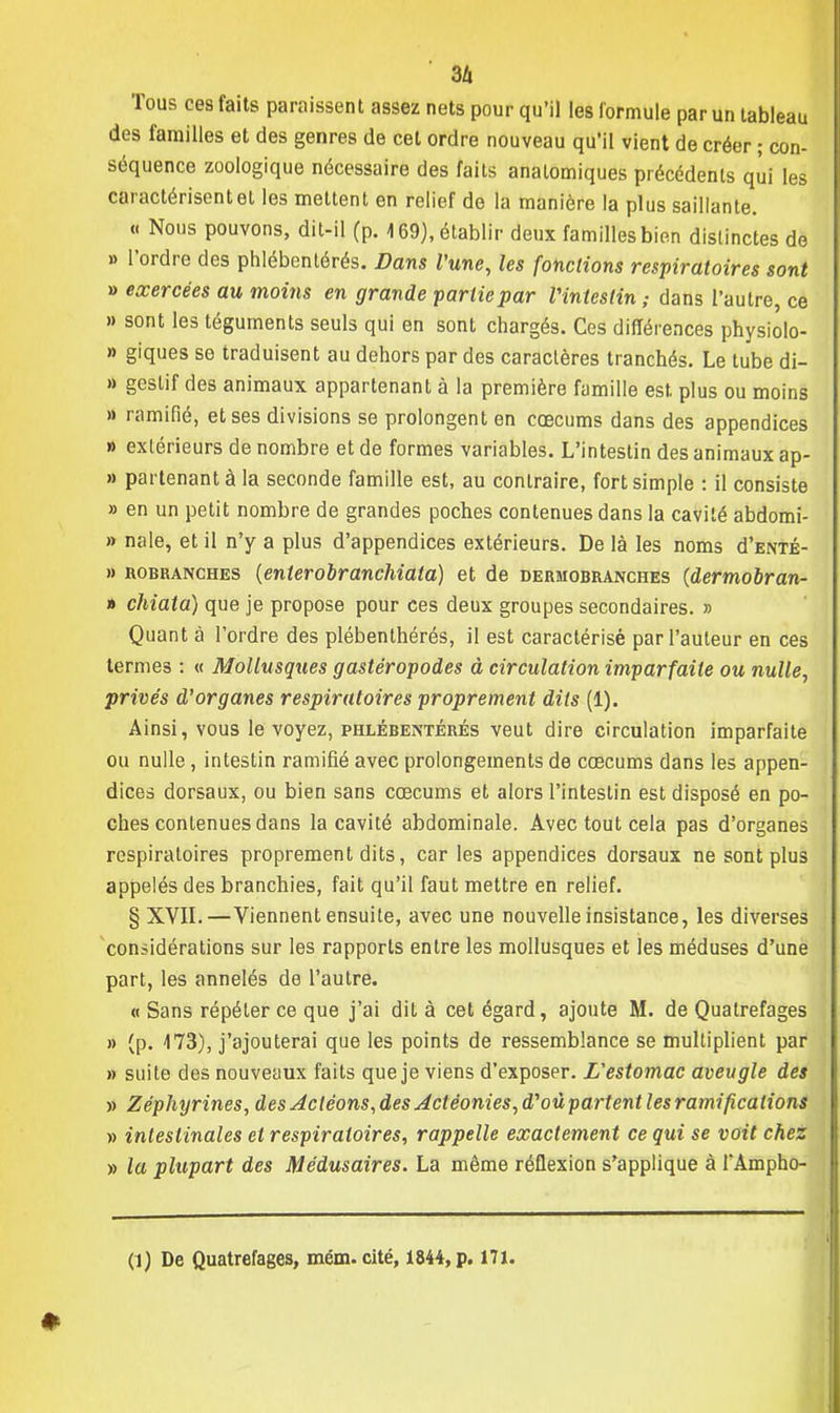 3Zi Tous ces faits paraissent assez nets pour qu'il les formule par un tableau des familles et des genres de cet ordre nouveau qu'il vient de créer ; con- séquence zoologique nécessaire des faits analomiques précédents qui les caractérisent et les mettent en relief de la manière la plus saillante. « Nous pouvons, dit-il (p. \ 69), établir deux familles bien distinctes de » l'ordre des phlébentérés. Dans l'une, les fondions respiratoires sont » exercées au moins en grande partie par Vinteslin ; dans l'autre, ce » sont les téguments seuls qui en sont chargés. Ces différences physiolo- » giques se traduisent au dehors par des caractères tranchés. Le tube di- » gcslif des animaux appartenant à la première famille est plus ou moins a ramifié, et ses divisions se prolongent en cœcums dans des appendices » extérieurs de nombre et de formes variables. L'intestin des animaux ap- » partenant à la seconde famille est, au contraire, fort simple : il consiste » en un petit nombre de grandes poches contenues dans la cavité abdomi- » nale, et il n'y a plus d'appendices extérieurs. De là les noms d'ENTÉ- » robranches {enterobranchiata) et de dermobranches (dermobran- » chiata) que je propose pour ces deux groupes secondaires. » Quant à l'ordre des plébenthérés, il est caractérisé par l'auteur en ces termes : « Mollusqties gastéropodes à circulation imparfaite ou nulle, privés d'organes respiratoires proprement dits (1). Ainsi, vous le voyez, phlébentérés veut dire circulation imparfaite ou nulle, intestin ramifié avec prolongements de cœcums dans les appen- dices dorsaux, ou bien sans cœcums et alors l'intestin est disposé en po- ches contenues dans la cavité abdominale. Avec tout cela pas d'organes respiratoires proprement dits, car les appendices dorsaux ne sont plus appelés des branchies, fait qu'il faut mettre en relief. § XVII.—Viennent ensuite, avec une nouvelle insistance, les diverses considérations sur les rapports entre les mollusques et les méduses d'une part, les annelés de l'autre. « Sans répéter ce que j'ai dit à cet égard, ajoute M. de Qualrefages » (p. 473), j'ajouterai que les points de ressemblance se multiplient par » suite des nouveaux faits que je viens d'exposer. L'estomac aveugle des » Zéphyrines, desAcléons, desActéonies, d'oùpartent les ramifications » intestinales et respiratoires, rappelle exactement ce qui se voit chez » la plupart des Médusaires. La même réflexion s'applique à TAmpho- (1) De Quatrefages, mém. cité, 1844, p. 171.