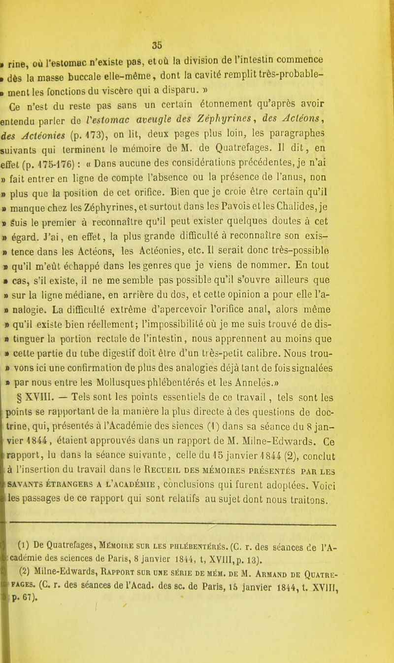 » rine, où l'estomuc n'existe pas, et où la division de l'intestin commence > dès la masse buccale elle-même, dont la cavité remplit très-probable- t ment les fonctions du viscère qui a disparu. » Ce n'est du reste pas sans un certain étonnement qu'après avoir entendu parler de Veslomac aveugle des Zéphyrines, des Acléons, des Actéonies (p. 473), on lit, deux pages plus loin, les paragraphes suivants qui terminent le mémoire de M. de Quatrefages. 11 dit, en effet (p. 475-176) : « Dans aucune des considérations précédentes, je n'ai » fait entrer en ligne de compte l'absence ou la présence de l'anus, non » plus que la position de cet orifice. Bien que je croie être certain qu'il » manque chez les Zéphyrines, et surtout dans les Pavois et les Chalides, je » guis le premier à reconnaître qu'il peut exister quelques doutes à cet » égard. J'ai, en effet, la plus grande difficulté à reconnaître son exis- » tence dans les Actéons, les Actéonies, etc. Il serait donc très-possible » qu'il m'eût échappé dans les genres que je viens de nommer. En tout » cas, s'il existe, il ne me semble pas possible qu'il s'ouvre ailleurs que » sur la ligne médiane, en arrière du dos, et cette opinion a pour elle l'a- » nalogie. La difficulté extrême d'apercevoir l'orifice anal, alors même » qu'il existe bien réellement; l'impossibilité où je me suis trouvé de dis- » tinguer la portion rectale de l'intestin, nous apprennent au moins que » cette partie du tube digestif doit être d'un très-petit calibre. Nous trou- » vons ici une confirmation de plus des analogies déjà tant de fois signalées » par nous entre les Mollusquesphlébenlérés et les Annelés.» § XVIII. — Tels sont les points essentiels de ce travail, tels sont les points se rapportant de la manière la plus directe à des questions de doc- trine, qui, présentés à l'Académie des siences (1) dans sa séance du 8 jan- vier 4 844, étaient approuvés dans un rapport de M. Milne-Edwards. Ce rapport, lu dans la séance suivante, celle du 15 janvier 1844 (2), conclut à l'insertion du travail dans le Recueil des mémoires présentés par les savants étrangers a l'académie , conclusions qui fuient adoptées. Voici les passages de ce rapport qui sont relatifs au sujet dont nous traitons. (1) De Quatrefages, Mémoire sur les phlébeïhtérés. (C. r. des séances de l'A- cadémie des sciences de Paris, 8 janvier 1844, t, XVllI,p. 13). (2) Milne-Edwards, Rapport sur uhe série de mém. de M. Armand de Quatre- fages. (C. r. des séances de l'Acad. des se. de Paris, 15 janvier 1844, t. XVIII, ■ p. 67).