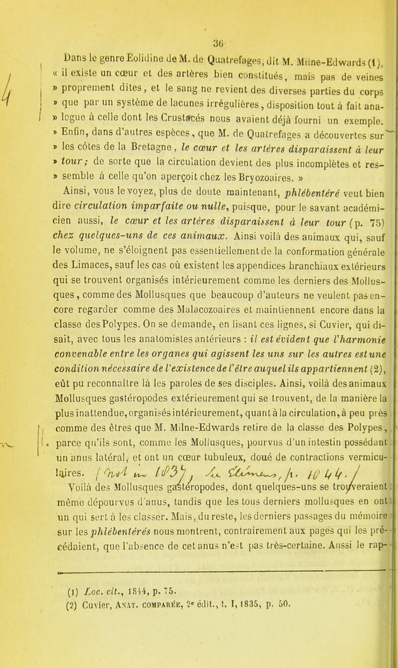 Dans le genre Êolidine deM.de Quatrefages, dit M. Milne-Edwards (1), « il existe un cœur et des artères bien constitués, mais pas de veines » proprement dites, et le sang ne revient des diverses parties du corps * que par un système de lacunes irrégulières, disposition tout à fait ana- » logue à celle dont les Crustacés nous avaient déjà fourni un exemple. » Enfin, dans d'autres espèces, que M. de Quatrefages a découvertes sur j les côtes de la Bretagne, le cœur et les artères disparaissent à leur y tour; de sorte que la circulation devient des plus incomplètes et res- » semble à celle qu'on aperçoit chez les Bryozoaires. » Ainsi, vous le voyez, plus de doute maintenant, phlébentéré veut bien dire circulation imparfaite ou nulle, puisque, pour le savant académi- cien aussi, le cœur et les artères disparaissent à leur tour (p. 75) chez quelques-uns de ces animaux. Ainsi voilà des animaux qui, sauf le volume, ne s'éloignent pas essentiellementde la conformation générale des Limaces, sauf les cas où existent les appendices branchiaux extérieurs qui se trouvent organisés intérieurement comme les derniers des Mollus- ques, comme des Mollusques que beaucoup d'auteurs ne veulent pas en- core regarder comme des Mulacozoaires et maintiennent encore dans la classe des Polypes. On se demande, en lisant ces lignes, si Cuvier, qui di- sait, avec tous les analomisles antérieurs : il est évident que l'harmonie convenable entre les organes qui agissent les uns sur les autres est une condition nécessaire de l'existence de l'être auquel ils appartiennent (2), eût pu reconnaître là les paroles de ses disciples. Ainsi, voilà des animaux Mollusques gastéropodes extérieurement qui se trouvent, de la manière la plus inattendue, organisés intérieurement, quant à la circulation, à peu près comme des êtres que M. Milne-Edwards retire de la classe des Polypes,, . parce qu'ils sont, comme les Mollusques, pourvus d'un intestin possédant un anus latéral, et ont un cœur tubuleux, doué de contractions vermicu- • lajres. f %A ^ ^^/j , A. /(/ h lf . / Voilà des Mollusques gastéropodes, dont quelques-uns se trouveraient! même dépourvus d'anus, tandis que les tous derniers mollusques en ontt un qui sert à les classer. Mais, du reste, les derniers passages du mémoire» sur les phlébenlérés nous montrent, contrairement aux pages qui les pré- cédaient, que l'absence de cet anus n'est pas très-certaine. Aussi le rap-- (1) Loc. cit., 1Si4, p. 75. (2) Cuvier, Anat. comparée, 2 cilit., t. 1, 1835, p. 50.