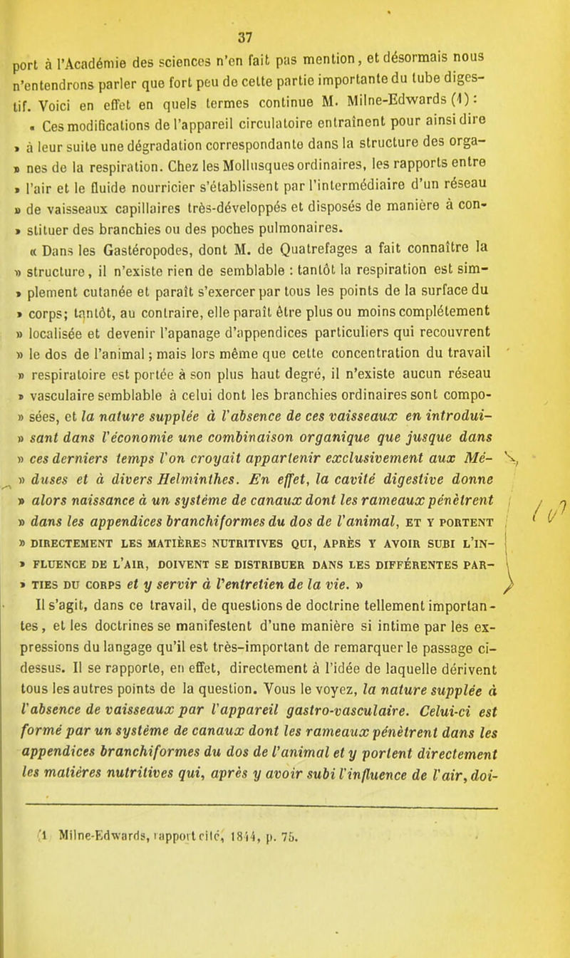 port à l'Académie des sciences n'en fait pas mention, et désormais nous n'entendrons parler que fort peu de celte partie importante du tube diges- tif. Voici en effet en quels termes continue M. M il ne-Edwards (4): . Ces modifications de l'appareil circulatoire entraînent pour ainsi dire > à leur suite une dégradation correspondante dans la structure des orga- » nés de la respiration. Chez les Mollusques ordinaires, les rapports entre » l'air et le fluide nourricier s'établissent par l'intermédiaire d'un réseau a de vaisseaux capillaires très-développés et disposés de manière à con- » slituer des branchies ou des poches pulmonaires. « Dans les Gastéropodes, dont M. de Quatrefages a fait connaître la » structure, il n'existe rien de semblable : tantôt la respiration est sim- » plement cutanée et paraît s'exercer par tous les points de la surface du » corps; tantôt, au contraire, elle paraît être plus ou moins complètement » localisée et devenir l'apanage d'appendices particuliers qui recouvrent » le dos de l'animal ; mais lors même que cette concentration du travail » respiratoire est portée à son plus haut degré, il n'existe aucun réseau » vasculaire semblable à celui dont les branchies ordinaires sont compo- » sées, et la nature supplée à l'absence de ces vaisseaux en introdui- » sant dans Véconomie une combinaison organique que jusque dans » ces derniers temps Von croyait appartenir exclusivement aux Mé- » duses et à divers Helminthes. En effet, la cavité digeslive donne » alors naissance à un système de canaux dont les rameaux pénètrent » dans les appendices branchiformes du dos de Vanimal, et y foutent » DIRECTEMENT LES MATIÈRES NUTRITIVES QUI, APRÈS Y AVOIR SUBI t'iN- » FLUENCE DE L'AIR, DOIVENT SE DISTRIBUER DANS LES DIFFÉRENTES PAR- » ties du corps et y servir à Ventretien de la vie. » Il s'agit, dans ce travail, de questions de doctrine tellement importan- tes , et les doctrines se manifestent d'une manière si intime par les ex- pressions du langage qu'il est très-important de remarquer le passage ci- dessus. Il se rapporte, en effet, directement à l'idée de laquelle dérivent tous les autres points de la question. Vous le voyez, la nature supplée à Vabsence de vaisseaux par Vappareil gastro-vasculaire. Celui-ci est formé par un système de canaux dont les rameaux pénètrent dans les appendices branchiformes du dos de l'animal et y portent directement les matières nutritives qui, après y avoir subi l'influence de l'air, doi- 1 Milne-Edwnrds, rapport cité* 18 H, p. 7&.