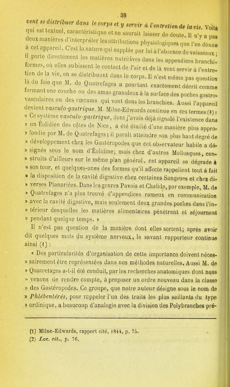 vent se distribuer dans le corps et y servir à l'entretien de lavie. Voilà qu. ost.toxl.uel, caractéristique ot ne saurait laisser de doute. Il nV a J deux manières d'interpréter lesattributions physiologiques que Fon de a cet appared. C'est la nature qui supplée par lui à l'absence de vaisseaux il porte directement les matières nutritives dans les appendices branchi- formes, ou elles subissent le contact de l'air et de là vont servir à l'entre- tien de la vie, en se distribuant dans le corps. Il n'est môme pas question à du fo.eque M. de Quatrefages a pourtant exactement décrit comme formant une couche ou des amas granuleux à la surface des poches gaslro- vascukures ou des cœcums qui vont dans les branchies. Aussi l'appareil dev.ent vasculo-gastrique. M. Milne-Edwards continue en ces termes fi), « Ce système vasculo-gastrique, dont, j'avais déjà signalé l'existence dans » un TM.d.en des côtes de Nice, a été étudié d'une manière plus appro- » fondie par M. de Quatrefages ; il parait atteindre son plus haut degré de » développement chez les Gastéropodes que cet observateur habita dé- «signés sous le nom dandine; mais chez d'autres Mollusques, con- » struits d'ailleurs sur le même plan général, cet appareil se dégrade à » son tour, et quelques-unes des formes qu'il affecte rappellent tout à fait » la disposition de la cavité digeslive chez certaines Sangsues et chez di- » verses Planariées. Dans les genres Pavois et Chalide, par exemple, M. de » Quatrefages n'a plus trouvé d'appendices rameux en communication ï avec la cavité digeslive, mais seulement deux grandes poches dans l'in- » térieur desquelles les matières alimentaires pénètrent et séjournent » pendant quelque temps, i Il n'est pas question de la manière dont elles sortent; après avoir dit quelques mots du système nerveux, le savant rapporteur continue ainsi (4) : « Des particularités d'organisation de cette importance doivent néces- » sairementêtre représentées dans nos méthodes naturelles. Aussi M. de * Quatrefages a-t-il été conduit, par les recherches anatomiques dont nous » venons de rendre compte, à proposer un ordre nouveau dans la classe » des Gastéropodes. Ce groupe, que notre auteur désigne sous le nom de » Phlébentérés, pour rappeler l'un des traits les plus saillants du type » ordinique, a beaucoup d'analogie avec la division des Polybrancb.es pré- (1) Milne-Edwards, rapport cité, 1844, p. 76. (2) Loe. cit., p. 76,