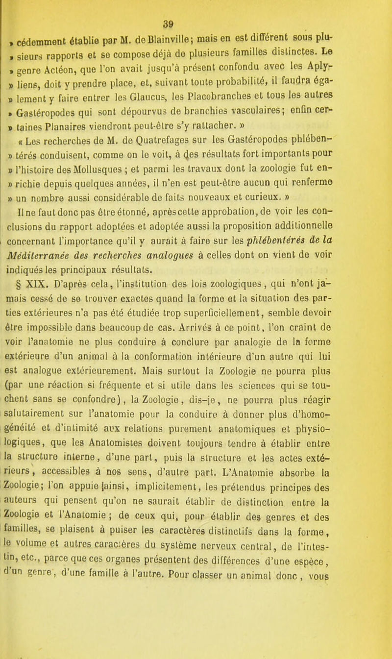 , cédemment établie par M. doBlainville; mais en est différent sous plu- . sieurs rapports et se compose déjà de plusieurs familles distinctes. Le > genre Actéon, que l'on avait jusqu'à présent confondu avec les Aply- » liens, doit y prendre place, et, suivant toute probabilité, il faudra éga- » lement y faire entrer les Glaucus, les Placobranches et tous les autres » Gastéropodes qui sont dépourvus de branchies vasculaires; enfin cer- » taines Planaires viendront peut-èlre s'y rattacher. » « Les recherches de M. de Quatrefages sur les Gastéropodes phlében- » térés conduisent, comme on le voit, à des résultats fort importants pour » l'histoire des Mollusques ; et parmi les travaux dont la zoologie fut en- » richie depuis quelques années, il n'en est peut-être aucun qui renferme » un nombre aussi considérable de faits nouveaux et curieux. » Il ne faut donc pas être étonné, aprèscetle approbation, de voir les con- clusions du rapport adoptées et adoptée aussi la proposition additionnelle concernant l'importance qu'il y aurait à faire sur les phlébentérés de la Méditerranée des recherches analogues à celles dont on vient de voir indiqués les principaux résultats. § XIX. D'après cela, l'institution des lois zoologiques, qui n'ont ja- mais cessé de se trouver exactes quand la forme et la situation des par- ties extérieures n'a pas été étudiée trop superDciellement, semble devoir être impossible dans beaucoup de cas. Arrivés à ce point, l'on craint de voir l'anatomie ne plus conduire à conclure par analogie de la forme extérieure d'un animal à la conformation intérieure d'un autre qui lui est analogue extérieurement. Mais surtout la Zoologie ne pourra plus (par une réaction si fréquente et si utile dans les sciences qui se tou- chent sans se confondre), la Zoologie, dis—je, ne pourra plus réagir salutairement sur l'anatomie pour la conduire à donner plus d'homo- généité et d'intimité aux relations purement analomiques et physio- logiques, que les Anatomisles doivent toujours tendre à établir entre la structure interne, d'une part, puis la structure et, les actes exté- rieurs, accessibles à nos sens, d'autre part. L'Anatomie absorbe la Zoologie; l'on appuie [ainsi, implicitement, les prétendus principes des auteurs qui pensent qu'on ne saurait établir de distinction entre la Zoologie et l'Analomie ; de ceux qui, pour établir des genres et des familles, se plaisent à puiser les caractères dislinclifs dans la forme, le volume et autres carac:ères du système nerveux central, de l'intes- tin, etc., parce que ces organes présentent des différences d'une espèce, d'un genre, d'une famille à l'autre. Pour classer un animal donc , vous