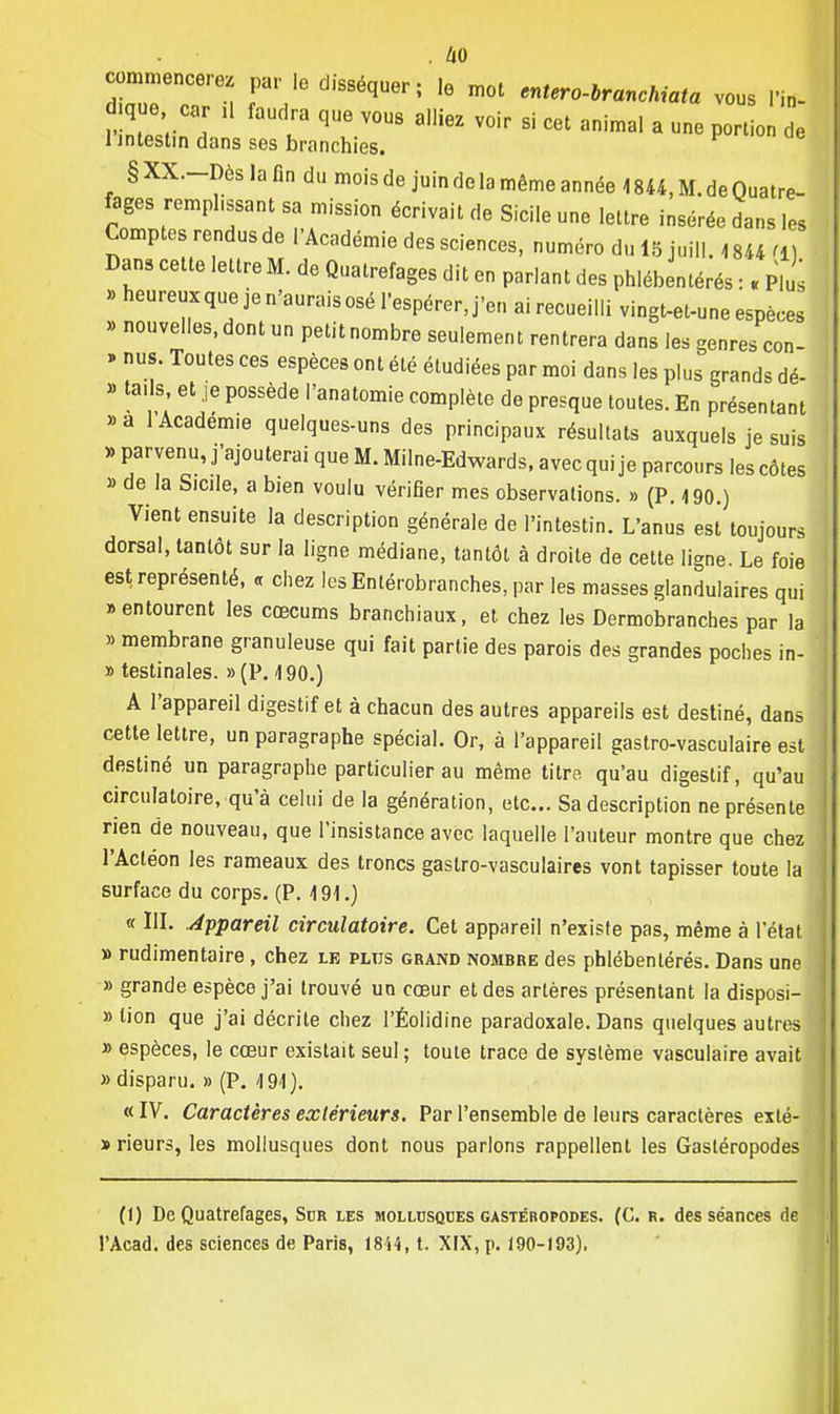 . m commencerez par le disséquer; le moi enter o-branchiata vous l'in- q e car ,1 faudra que vous alliez voir si cet animal a une porto de 1 intestin dans ses branchies. § XX.-Dès la fin du mois de juin de la même année 4 844, M. de Quatre- fages remphssant sa mission écrivait de Sicile une lettre insérée dans les Comptes rendus de l'Académie des sciences, numéro du 15 juill. 4844 m Dans cette lettre M. de Quatrefages dit en par.ant des phlébentérés : . Plus » heureux que je n'aurais osé l'espérer, j'en ai recueilli vingt-et-une espèces » nouvelles, dont un petit nombre seulement rentrera dans les genres con- » nus. Toutes ces espèces ont été étudiées par moi dans les plus grands dé- » ta.s et je possède l'anatomie complète de presque toutes. En présentant »a 1 Académie quelques-uns des principaux résultats auxquels je suis » parvenu, j'ajouterai que M. Milne-Edwards, avec qui je parcours les côtes » de la Sicile, a bien voulu vérifier mes observations. » (P. 190.) Vient ensuite la description générale de l'intestin. L'anus est toujours dorsal, tantôt sur la ligne médiane, tantôt à droite de cette ligne. Le foie est représenté, « chez lesEntérobranches, par les masses glandulaires qui «entourent les cœcums branchiaux, et chez les Dermobranches par la » membrane granuleuse qui fait partie des parois des grandes poches in- » testinales. »(P. 490.) A l'appareil digestif et à chacun des autres appareils est destiné, dans cette lettre, un paragraphe spécial. Or, à l'appareil gastro-vasculaire est destiné un paragraphe particulier au même titre qu'au digestif, qu'au circulatoire, qu'à celui de la génération, etc.. Sa description ne présente rien de nouveau, que l'insistance avec laquelle l'auteur montre que chez l'Actéon les rameaux des troncs gastro-vasculaires vont tapisser toute la surface du corps. (P. 491.) « III. Jppareil circulatoire. Cet appareil n'existe pas, même à l'état » rudimentaire, chez le plus grand nombre des phlébentérés. Dans une » grande espèce j'ai trouvé un cœur et des artères présentant la disposi- tion que j'ai décrite chez l'Éolidine paradoxale. Dans quelques autres » espèces, le cœur existait seul; toute trace de système vasculaire avait » disparu. » (P. 4 91). « IV. Caractères extérieurs. Par l'ensemble de leurs caractères exlé- » rieurs, les mollusques dont nous parlons rappellent les Gastéropodes (1) De Quatrefages, Sur les mollusques gastéropodes. (C. r. des séances de l'Acad. des sciences de Paris, 18i4, t. XIX, p. 190-193).