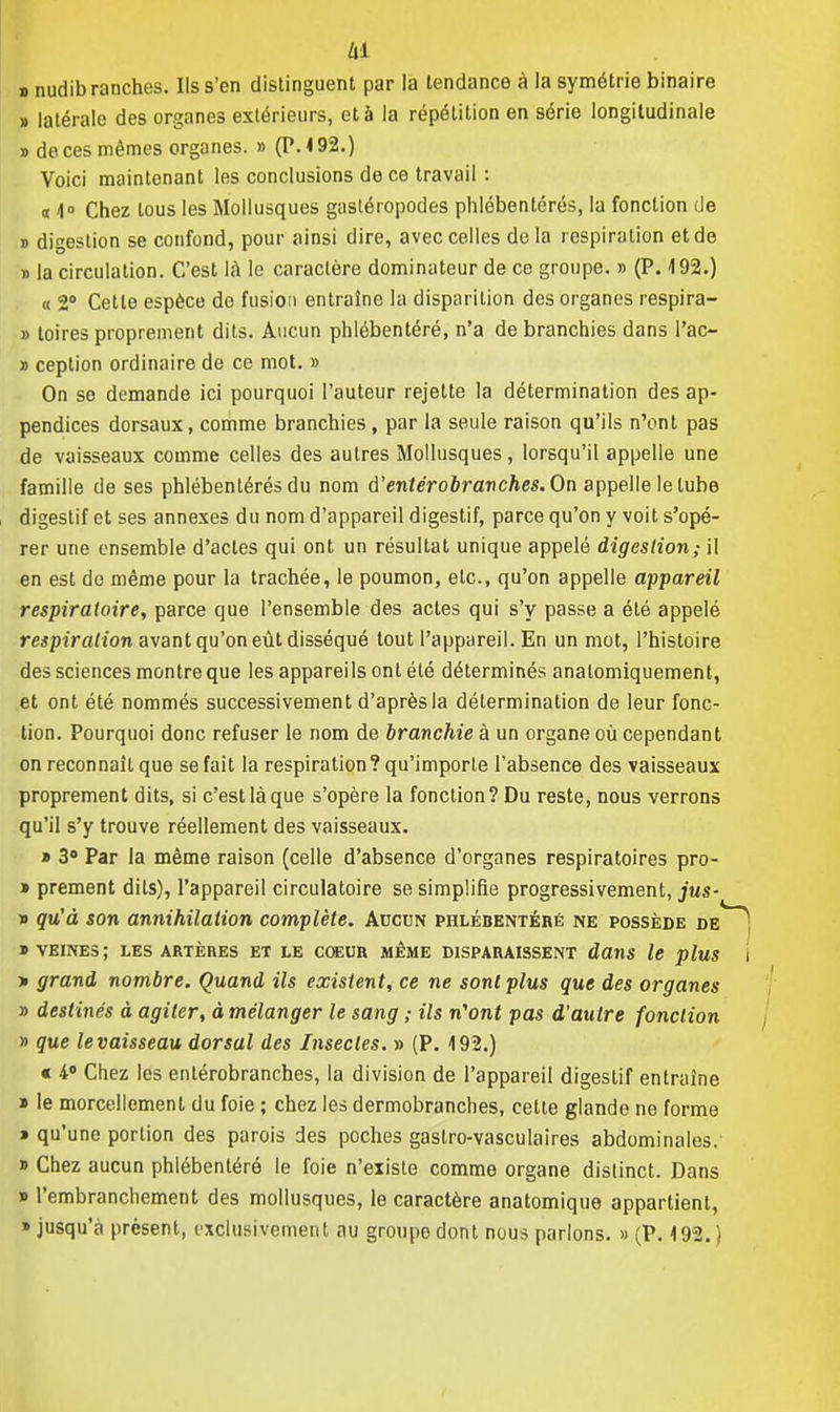 d nudibranches. Ils s'en distinguent par la tendance à la symétrie binaire » latérale des organes extérieurs, et à la répétition en série longitudinale » de ces mêmes organes. » (P. 192.) Voici maintenant les conclusions de ce travail : « 1° Chez tous les Mollusques gastéropodes phlébentérés, la fonction de » digestion se confond, pour ainsi dire, avec celles delà respiration et de » la circulation. C'est là le caractère dominateur de ce groupe. » (P. 192.) « 2° Cette espèce do fusion entraîne la disparition des organes respira- » toires proprement dits. Aucun phlébentéré, n'a de branchies dans l'ac- » ception ordinaire de ce mot. » On se demande ici pourquoi l'auteur rejette la détermination des ap- pendices dorsaux, comme branchies, par la seule raison qu'ils n'ont pas de vaisseaux comme celles des autres Mollusques, lorsqu'il appelle une famille de ses phlébentérés du nom ù'entêrobr anches. On appelle le tube digestif et ses annexes du nom d'appareil digestif, parce qu'on y voit s'opé- rer une ensemble d'actes qui ont un résultat unique appelé digestion,- il en est de même pour la trachée, le poumon, etc., qu'on appelle appareil respiratoire, parce que l'ensemble des actes qui s'y passe a été appelé respiration avant qu'on eût disséqué tout l'appareil. En un mot, l'histoire des sciences montre que les appareils ont été déterminés analomiquement, et ont été nommés successivement d'après la détermination de leur fonc- tion. Pourquoi donc refuser le nom de branchie à un organe où cependant on reconnaît que se fait la respiration? qu'importe l'absence des vaisseaux proprement dits, si c'est là que s'opère la fonction? Du reste, nous verrons qu'il s'y trouve réellement des vaisseaux. » 3° Par la même raison (celle d'absence d'organes respiratoires pro- » prement dits), l'appareil circulatoire se simplifie progressivement, jus- » qu'à son annihilation complète. Aucun phlébentéré ne possède de » veines; les artères et le coeur même disparaissent dans le plus » grand nombre. Quand ils existent, ce ne sont plus que des organes » destinés à agiter, à mélanger le sang ; ils n'ont pas d'autre fonction » que le vaisseau dorsal des Insectes. » (P. 4 92.) « 4° Chez les enlérobranches, la division de l'appareil digestif entraîne » le morcellement du foie ; chez les dermobranches, cette glande ne forme * qu'une portion des parois des poches gaslro-vasculaires abdominales. » Chez aucun phlébentéré le foie n'existe comme organe distinct. Dans » l'embranchement des mollusques, le caractère anatomique appartient, • jusqu'à présent, exclusivement au groupe dont nous parlons. » (P. 192.)