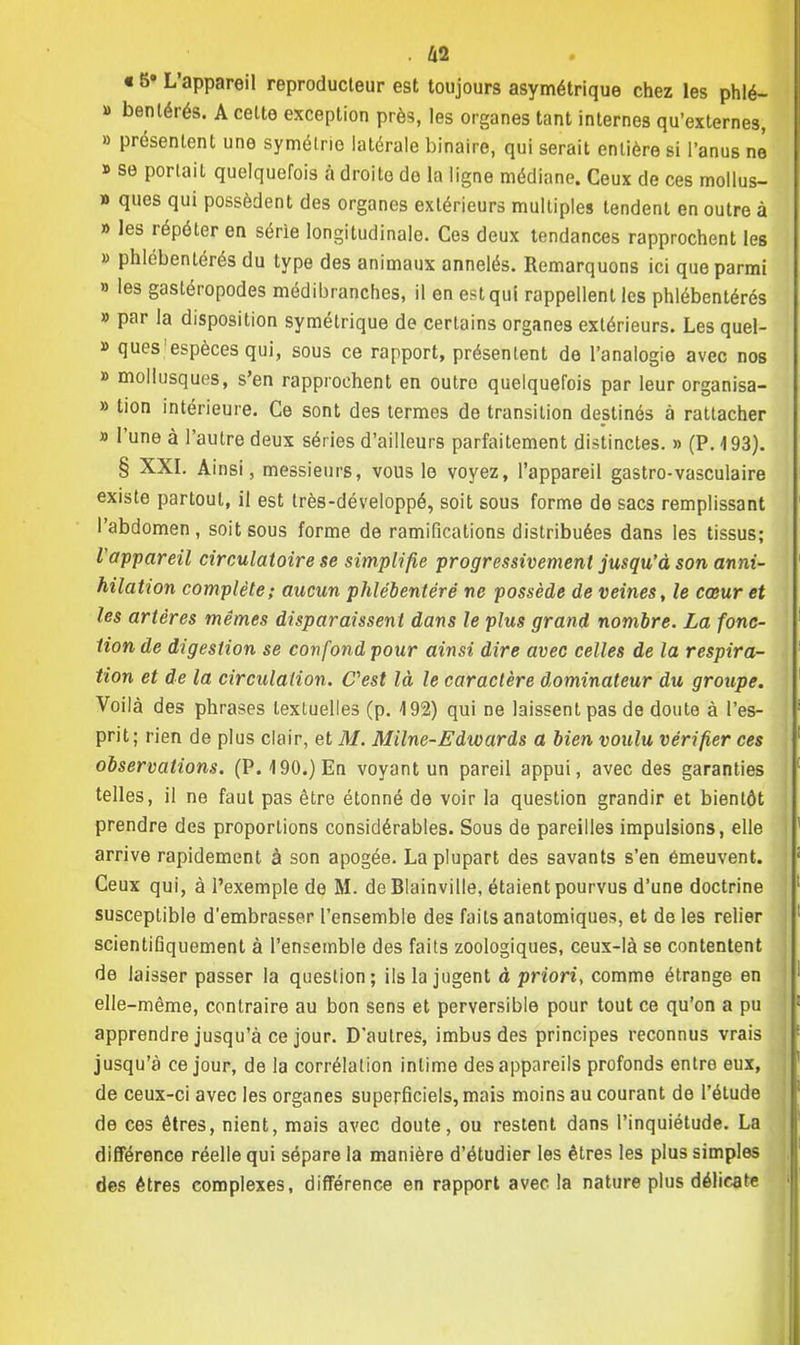 15» L'appareil reproducteur est toujours asymétrique chez les phlé- » benlérés. A celte exception près, les organes tant internes qu'externes, » présentent une symétrie latérale binaire, qui serait entière si l'anus ne » se portait quelquefois à droite de la ligne médiane. Ceux de ces mollus- » ques qui possèdent des organes extérieurs multiples tendent en outre à » les répéter en série longitudinale. Ces deux tendances rapprochent les » phlébentérés du type des animaux annelés. Remarquons ici que parmi » les gastéropodes médibranches, il en est qui rappellent les phlébentérés » par la disposition symétrique de certains organes extérieurs. Les quel- » quesjespèces qui, sous ce rapport, présentent de l'analogie avec nos » mollusques, s'en rapprochent en outre quelquefois par leur organisa- » tion intérieure. Ce sont des termes de transition destinés à rattacher » l'une à l'autre deux séries d'ailleurs parfaitement distinctes. » (P. 193). § XXI. Ainsi, messieurs, vous le voyez, l'appareil gastro-vasculaire existe partout, il est très-développé, soit sous forme de sacs remplissant l'abdomen, soit sous forme de ramifications distribuées dans les tissus; l'appareil circulatoire se simplifie progressivement jusqu'à son anni- hilation complète; aucun phlébentérë ne possède de veines, le cœur et les artères mêmes disparaissent dans le plus grand nombre. La fonc- tion de digestion se confond pour ainsi dire avec celles de la respira- tion et de la circulation. C'est là le caractère dominateur du groupe. Voilà des phrases textuelles (p. 192) qui ne laissent pas de doute à l'es- prit; rien de plus clair, et M. Milne-Edwards a bien voulu vérifier ces observations. (P. 190.) En voyant un pareil appui, avec des garanties telles, il ne faut pas être étonné de voir la question grandir et bientôt prendre des proportions considérables. Sous de pareilles impulsions, elle arrive rapidement à son apogée. La plupart des savants s'en émeuvent. Ceux qui, à l'exemple de M. de Blainville, étaient pourvus d'une doctrine susceptible d'embrasser l'ensemble des faits anatomiques, et de les relier scientifiquement à l'ensemble des faits zoologiques, ceux-là se contentent de laisser passer la question ; ils la jugent à priori, comme étrange en elle-même, contraire au bon sens et perversible pour tout ce qu'on a pu apprendre jusqu'à ce jour. D'autres, imbus des principes reconnus vrais jusqu'à ce jour, de la corrélation intime des appareils profonds entre eux, de ceux-ci avec les organes superficiels, mais moins au courant de l'étude de ces êtres, nient, mais avec doute, ou restent dans l'inquiétude. La différence réelle qui sépare la manière d'étudier les êtres les plus simples des êtres complexes, différence en rapport avec la nature plus délicate