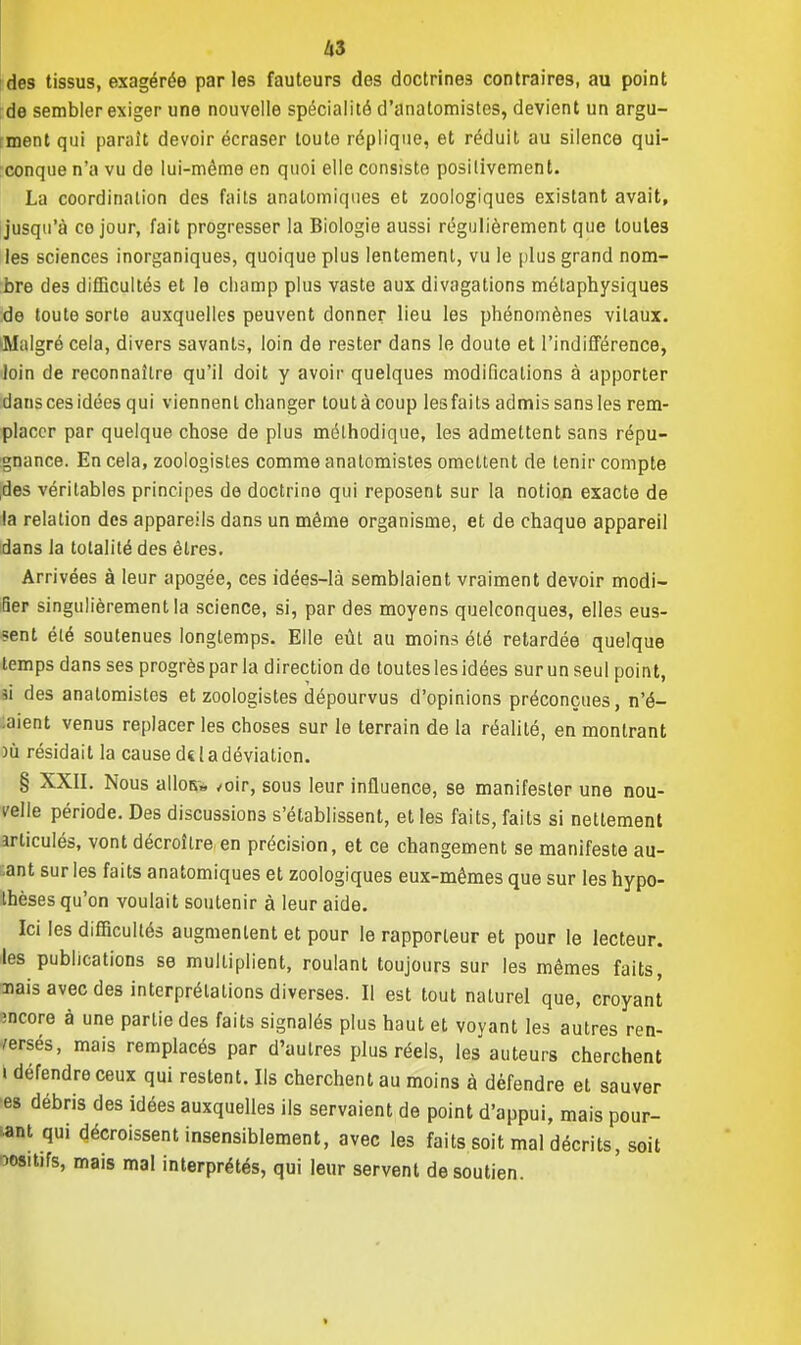 des tissus, exagérée parles fauteurs des doctrines contraires, au point de sembler exiger une nouvelle spécialité d'anatomistes, devient un argu- ment qui paraît devoir écraser toute réplique, et réduit au silence qui- conque n'a vu de lui-même en quoi elle consiste positivement. La coordination des faits analomiques et zoologiques existant avait, jusqu'à co jour, fait progresser la Biologie aussi régulièrement que toutes les sciences inorganiques, quoique plus lentement, vu le plus grand nom- bre des difficultés et le champ plus vaste aux divagations métaphysiques de toute sorte auxquelles peuvent donner lieu les phénomènes vitaux. Malgré cela, divers savants, loin de rester dans le doute et l'indifférence, loin de reconnaître qu'il doit y avoir quelques modifications à apporter dans ces idées qui viennent changer tout à coup les faits admis sans les rem- placer par quelque chose de plus méthodique, les admettent sans répu- gnance. En cela, zoologistes comme analomistes omettent de tenir compte des véritables principes de doctrine qui reposent sur la notion exacte de la relation des appareils dans un même organisme, et de chaque appareil dans la totalité des êtres. Arrivées à leur apogée, ces idées-là semblaient vraiment devoir modi- fier singulièrement la science, si, par des moyens quelconques, elles eus- sent été soutenues longtemps. Elle eût au moins été retardée quelque temps dans ses progrès par la direction de toutes les idées sur un seul point, ai des analomistes et zoologistes dépourvus d'opinions préconçues, n'é- aient venus replacer les choses sur le terrain de la réalité, en montrant )ù résidait la cause ds la déviation. § XXII. Nous alloR» ,oir, sous leur influence, se manifester une nou- irelle période. Des discussions s'établissent, et les faits, faits si nettement articulés, vont décroître en précision, et ce changement se manifeste au- ;ant sur les faits anatomiques et zoologiques eux-mêmes que sur les hypo- ihèses qu'on voulait soutenir à leur aide. Ici les difficultés augmentent et pour le rapporteur et pour le lecteur, les publications se multiplient, roulant toujours sur les mêmes faits, nais avec des interprétations diverses. Il est tout naturel que, croyant mcore à une partie des faits signalés plus haut et voyant les autres ren- verses, mais remplacés par d'autres plus réels, les auteurs cherchent i défendre ceux qui restent. Ils cherchent au moins à défendre et sauver es débris des idées auxquelles ils servaient de point d'appui, mais pour- tant qui décroissent insensiblement, avec les faits soit mal décrits, soit wsitifs, mais mal interprétés, qui leur servent de soutien. <