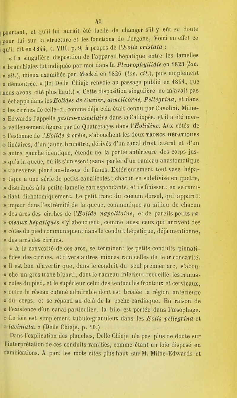 ha .pourtant, et qu'il lui aurait été facile île changer s'il y eût eu doute pour lui sur la structure et les fonctions de l'organe, Voici en effet ce qu'il dit en 1844, t. VIII, p. 9, à propos de VEolis cristata : « La singulière disposition de l'appareil hépatique entre les lamelles » branchiales fut indiquée par moi dans la Pleurophyllidie en 4823 (loc. » «7.), mieux examinée par Meckel en 4 826 {loc. cit.), puis amplement » démontrée. » (Ici Délie Chiaje renvoie au passage publié en 4841, que nous avons cité plus haut.) a Cette disposition singulière ne m'avait pas » échappé dans lesEolides de Cuvier, annelicorne, Pellegrina, et dans » les cirrhes de celle-ci, comme déjà cela était connu par Cavolini. Miine- » Edwards l'appelle gaslro-vasculaire dans la Calliopée, et il a été mer- » veilleusement figuré par de Quatrefages dans YÉolidine. Aux côtés de » l'estomac de YEolide à crête, s'abouchent les deux troncs hépatiques » linéaires, d'un jaune brunâtre, dérivés d'un canal droit latéral et d'un » autre gauche identique, étendu de la partie antérieure des corps jus- » qu'à la queue, où ils s'unissent; sans parler d'un rameau anastomotique » transverse placé au-dessus de l'anus. Extérieurement tout vase hépa- » tique a une série de petits canalicules; chacun se subdivise en quatre, » distribués à la petite lamelle correspondante, et ils finissent en se rami- » fiant dichotomiquement. Le petit tronc du cœcum dorsal, qui apparaît » impair dans l'extrémité de la queue, communique au milieu de chacun » des arcs des cirrhes de YEolide napolitaine, et de pareils petits ra- » meaux hépatiques s'y abouchent, comme aussi ceux qui arrivent des » côtés du pied communiquent dans le conduit hépatique, déjà mentionné, » des arcs des cirrhes. » A la convexité de ces arcs, se terminent les petits conduits pinnati- » fides des cirrhes, et divers autres minces ramicelles de leur concavité. » Il est bon d'avertir que, dans le conduit du seul premier arc, s'abou- » che un gros tronc biparti, dont le rameau inférieur recueille lesramus- » cules du pied, et le supérieur celui des tentacules frontaux et cervicaux, > outre le réseau cutané admirable dont est brodée la région antérieure » du corps, et se répand au delà de la poche cardiaque. En raison de » l'existence d'un canal particulier, la bile est portée dans l'œsophage. » Le foie est simplement tubulo-granuleux dans les Eolis pellegrina et » laciniala. » (Délie Chiaje, p. 40.) Dans l'explication des planches, Délie Chiaje n'a pas plus de doute sur l'interprétation de ces conduits ramifiés, comme étant un foie disposé en ramifications. A part les mots cités plus haut sur M. Mil ne-Edwards et