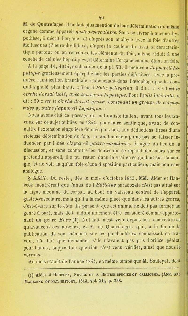 M. de Quatrefages, il ne fait plus mention de leur détermination du même organe comme appareil gastro-vasculaire. Sans se livrer à aucune hy- pothèse, il décrit l'organe, et d'après son analogie avec le foie d'autres Mollusques (Pleurophyllidies), d'après la couleur du tissu, si caractéris- tique partout où on rencontre les éléments du foie, même réduit à une couche de cellules hépatiques, il détermine l'organe comme étant un foie, j A la page 44, 1844, explication delà pl. 73, il montre a l'appareil hé- patique gracieusement éparpillé sur les parties déjà citées; avec la pre- mière ramification branchiale, s'ahouchant dans l'œsophage par le con- 1 duit signalé plus haut. » Pour YEolis pellegrina, il dit: « 49 d est le cirrhe dorsal isolé, avec son canal hépatique. Pour l'eolis laciniata, il j dit : 29 c est le cirrhe dorsal grossi, contenant un groupe de corpus- cules a, outre l'appareil hépatique. » Nous avons cité ce passage du naturaliste italien, avant tous les tra- vaux sur ce sujet publiés en 4844, pour faire sentir que, avant de con- I naître l'extension singulière donnée plus tard aux déductions tirées d'une j vicieuse détermination du foie, un analomisle a pu ne pas se laisser in- ] fluencer par l'idée d'appareil gastro-vasculaire. Éloigné du lieu de la I discussion, et sans connaître les doutes qui se répandaient alors sur ce 1 prétendu appareil, il a pu rester dans le vrai en se guidant sur l'anale- ] gie, et ne voir là qu'un foie d'une disposition particulière, mais non sans j analogue. § XXIV. Du reste, dès le mois d'octobre 1843, MM. Aider et Han- I cock montrèrent que l'anus de VEolidine paradoxale n'est pas situé sur J la ligne médiane du corps, au bout du vaisseau central de l'appareil j gastro-vasculaire, mais qu'il a la même place que dans les autres genres, I c'est-à-dire sur le côlé. Ils pensent que cet animal ne doit pas former un | genre à part, mais doit indubitablement être considéré comme apparie- I nant au genre Éolis (1). Nul fait n'est venu depuis lors contredire ce I qu'avancent ces auteurs, et M. de Quatrefages, qui, à la fin de la I publication de son mémoire sur les phlébenlérés, connaissait ce tra- I vail, n'a fait que demander s'ils n'avaient pas pris l'orifice génital j pour l'anus, supposition que rien n'est venu vérifier, ainsi que nous le ] verrons. Au mois d'août de l'année 4 844, en même temps que M. Souleyet, dont j (1) Aider et Hancock, Notice of a British species of caiaiopjsa. (Akn. ard Magazine of nat. history, 1843, vol. XII, p. 238.