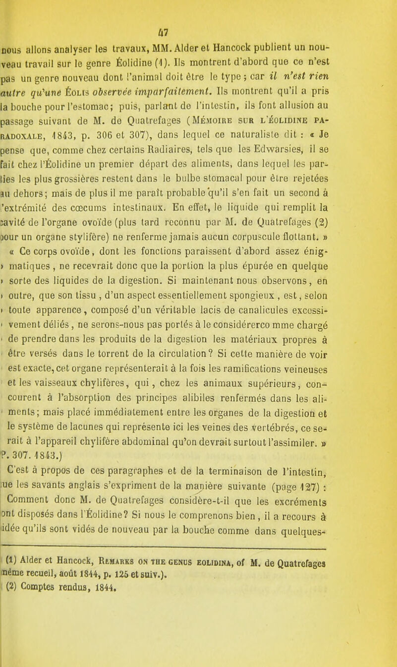 m nous allons analyser les travaux, MM. Aider et Hancock publient un nou- veau travail sur le genre Éolidine (4). Ils montrent d'abord que ce n'est pas un genro nouveau dont l'animal doit être le type ; car il n'est rien autre qu'une Éolis observée imparfaitement. Ils montrent qu'il a pris la bouche pour l'estomac; puis, parlant de l'intestin, ils font allusion au passage suivant de M. do Quatrefages (Mémoire sur l'Éolidine pa- radoxale, 4843, p. 306 et 307), dans lequel ce naturaliste dit : « Je pense que, comme chez certains Radiaires, tels que les Edwarsies, il se fait chez l'Éolidine un premier départ des aliments, dans lequel les par- ties les plus grossières restent dans le bulbe stomacal pour être rejetées au dehors; mais de plus il me paraît probable qu'il s'en fait un second à 'extrémité des cœcums intestinaux. En effet, le liquide qui remplit la ;avité de l'organe ovoïde (plus tard reconnu par M. de Quatrefages (2) jour un organe stylifère) ne renferme jamais aucun corpuscule flottant. » « Ce corps ovoïde, dont les fondions paraissent d'abord assez énig- > matiques , ne recevrait donc que la portion la plus épurée en quelque i sorte des liquides de la digestion. Si maintenant nous observons, en » outre, que son tissu , d'un aspect essentiellement spongieux , est, selon i toute apparence, composé d'un véritable lacis de canalicules excessi- i vement déliés, ne serons-nous pas portés à le considérerco mme chargé i de prendre dans les produits de la digestion les matériaux propres à être versés dans le torrent de la circulation? Si cette manière de voir est exacte, cet organe représenterait à la fois les ramifications veineuses et les vaisseaux chylifères, qui, chez les animaux supérieurs, con- courent à l'absorption des principes alibiles renfermés dans les ali- ■ ments; mais placé immédiatement entre les organes de la digestion et le système de lacunes qui représente ici les veines des vertébrés, ce se- rait à l'appareil chylifère abdominal qu'on devrait surtout l'assimiler. » P. 307.4 843.) C'est à propos de ces paragraphes et de la terminaison de l'intestin, ue les savants anglais s'expriment de la manière suivante (page 127) : Comment donc M. de Quatrefages considère-t-il que les excréments ont disposés dans l'Éolidine? Si nous le comprenons bien, il a recours à idée qu'ils sont vidés de nouveau par la bouche comme dans quelques- (1) Aider et Hancock, Remarks on the genus eolidm, of M. de Quatrefages nème recueil, août 1844, p. 125 etsuiv.).