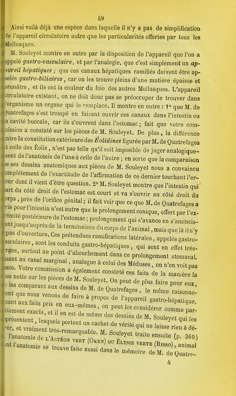 Ainsi voilà déjà une espèce dans laquelle il n'y a pas de simplification le l'appareil circulatoire autre que les particularités offertes par tous les Mollusques. M. Souleyet montre en outre par la disposition do l'appareil que l'on a ippelé gastro-vasculaire, et par l'analogie, que c'est simplement un ap- pareil hépatiques ; que ces canaux hépatiques ramifiés doivent être ap- ielés gastro-biliaires, car on les trouve pleins d'une matière épaisse et irunàlre, et ils ont la couleur du foie des autres Mollusques. L'appareil lirculatoire existant, on ne doit donc pas se préoccuper de trouver dans organisme un organe qui le remplace. Il montre en outre : 1° que M. de )uatrefages s'est trompé en faisant ouvrir ces canaux dans l'intestin ou a cavité buccale, car ils s'ouvrent dans l'estomac; fait que votre com- aission a constaté sur les pièces de M. Souleyet. De plus, la différence ntre la constitution extérieure àesÉolidines figurée parM.de Quatrefages t celle des Éolis, n'est pas telle qu'il soit imposible de juger analogique- lent de l'anatomie de l'une à celle de l'autre ; en sorte que la comparaison s ses dessins anatomiques aux pièces de M. Souleyet nous a convaincu >mpletement de l'exactitude de l'affirmation de ce dernier touchant l'er- |r dont il vient d'être question. 2° M. Souleyet montre que l'intestin qui »rt du côté droit de l'estomac est court et va s'ouvrir au côté droit du •rps , près de l'orifice génital ; il fait voir que ce que M. de Quatrefages a ns pour 1 mtestin n'est autre que le prolongement conique, offert par l'ex- •ém,té postérieure de l'estomac ; prolongement qui s'avance en s'amincis- «t jusqu auprès de la terminaisou du corps de l'animal, mais queJà il n'y pas d ouverture. Ces prétendues ramifications latérales, appelés gastro- «cuta.res s0ntlesconduitsgastro.hépa ^ » ^ _ l t au^T P° nt,d'ab°UChement - P-longement stomacal ant au canal margmal, analogue à celui des Méduses, on n'en voit pas .ce. Votre commission a également constaté ces faits de la man e la us nette sur les pièces de M. Souleyet. On peut de plus fai e^ x s comparant aux dessins de M. de Quatrefages , le même raLonne' ^ f3ire ' Pr°P0S ^ PapPareil g-tro- J a  ant aux faits pris en eux-mêmes, on peut les considérer comme rT strass •M,- «s^-ses